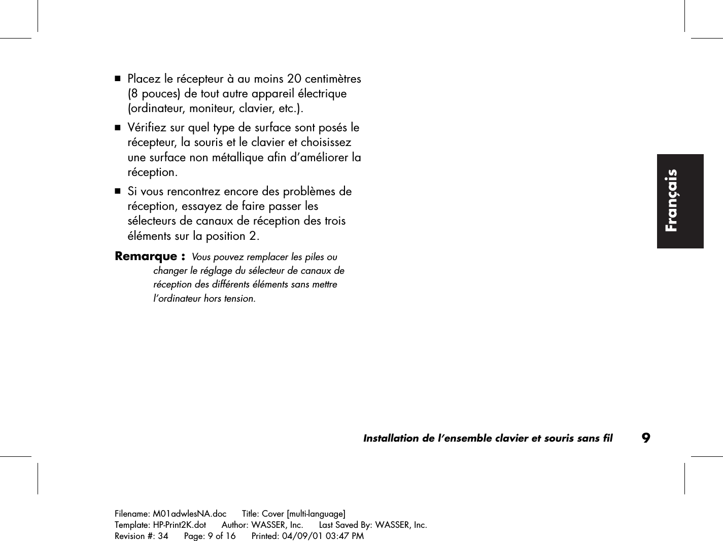 Installation de l’ensemble clavier et souris sans fil9Filename: M01adwlesNA.doc      Title: Cover [multi-language]Template: HP-Print2K.dot      Author: WASSER, Inc.      Last Saved By: WASSER, Inc.Revision #: 34      Page: 9 of 16      Printed: 04/09/01 03:47 PMFrançais3 Placez le récepteur à au moins 20 centimètres(8 pouces) de tout autre appareil électrique(ordinateur, moniteur, clavier, etc.).3 Vérifiez sur quel type de surface sont posés lerécepteur, la souris et le clavier et choisissezune surface non métallique afin d’améliorer laréception.3 Si vous rencontrez encore des problèmes deréception, essayez de faire passer lessélecteurs de canaux de réception des troiséléments sur la position 2.Remarque :Vous pouvez remplacer les piles ouchanger le réglage du sélecteur de canaux deréception des différents éléments sans mettrel’ordinateur hors tension.