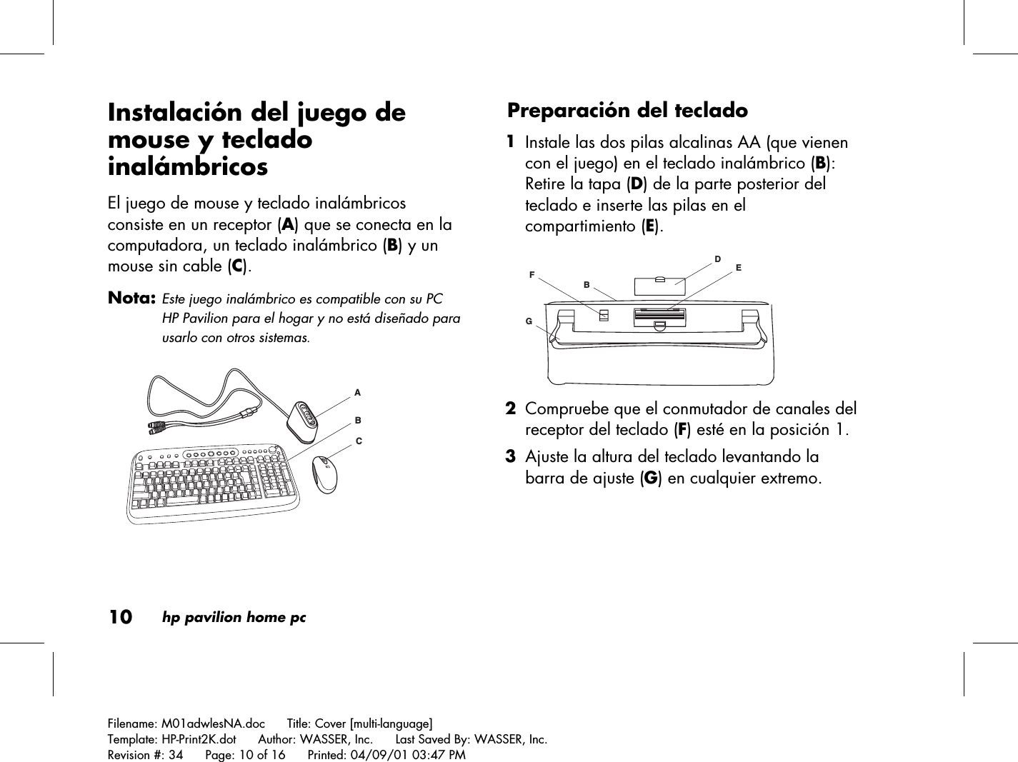 10hp pavilion home pcFilename: M01adwlesNA.doc      Title: Cover [multi-language]Template: HP-Print2K.dot      Author: WASSER, Inc.      Last Saved By: WASSER, Inc.Revision #: 34      Page: 10 of 16      Printed: 04/09/01 03:47 PMInstalación del juego demouse y tecladoinalámbricosEl juego de mouse y teclado inalámbricosconsiste en un receptor (A) que se conecta en lacomputadora, un teclado inalámbrico (B) y unmouse sin cable (C).Nota: Este juego inalámbrico es compatible con su PCHP Pavilion para el hogar y no está diseñado parausarlo con otros sistemas.ACBPreparación del teclado 1 Instale las dos pilas alcalinas AA (que vienencon el juego) en el teclado inalámbrico (B):Retire la tapa (D) de la parte posterior delteclado e inserte las pilas en elcompartimiento (E).DEGFB 2 Compruebe que el conmutador de canales delreceptor del teclado (F) esté en la posición 1. 3 Ajuste la altura del teclado levantando labarra de ajuste (G) en cualquier extremo.
