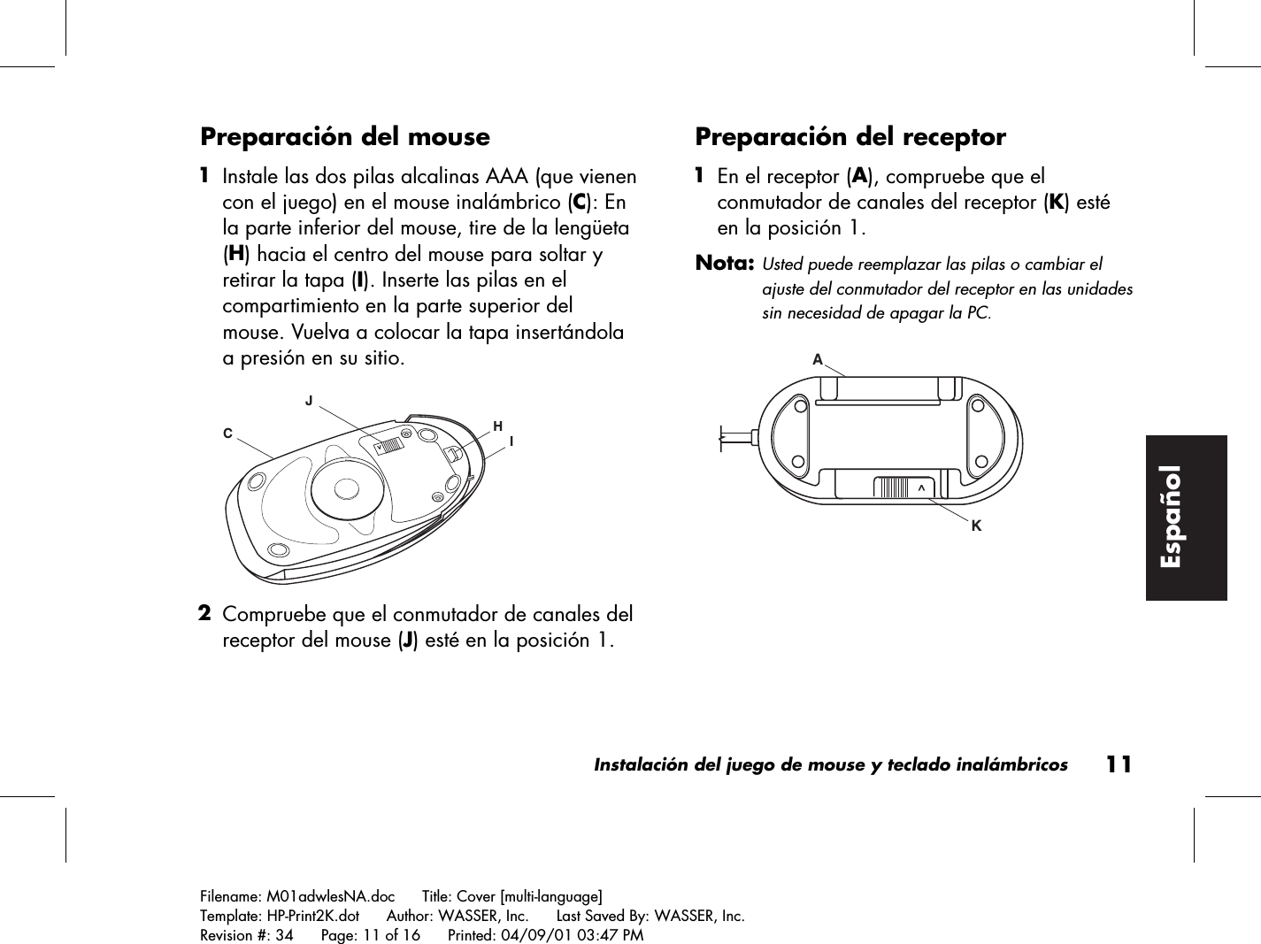 Instalación del juego de mouse y teclado inalámbricos11Filename: M01adwlesNA.doc      Title: Cover [multi-language]Template: HP-Print2K.dot      Author: WASSER, Inc.      Last Saved By: WASSER, Inc.Revision #: 34      Page: 11 of 16      Printed: 04/09/01 03:47 PMEspañolPreparación del mouse 1 Instale las dos pilas alcalinas AAA (que vienencon el juego) en el mouse inalámbrico (C): Enla parte inferior del mouse, tire de la lengüeta(H) hacia el centro del mouse para soltar yretirar la tapa (I). Inserte las pilas en elcompartimiento en la parte superior delmouse. Vuelva a colocar la tapa insertándolaa presión en su sitio.HIJC&gt; 2 Compruebe que el conmutador de canales delreceptor del mouse (J) esté en la posición 1.Preparación del receptor 1 En el receptor (A), compruebe que elconmutador de canales del receptor (K) estéen la posición 1.Nota: Usted puede reemplazar las pilas o cambiar elajuste del conmutador del receptor en las unidadessin necesidad de apagar la PC.KA ^