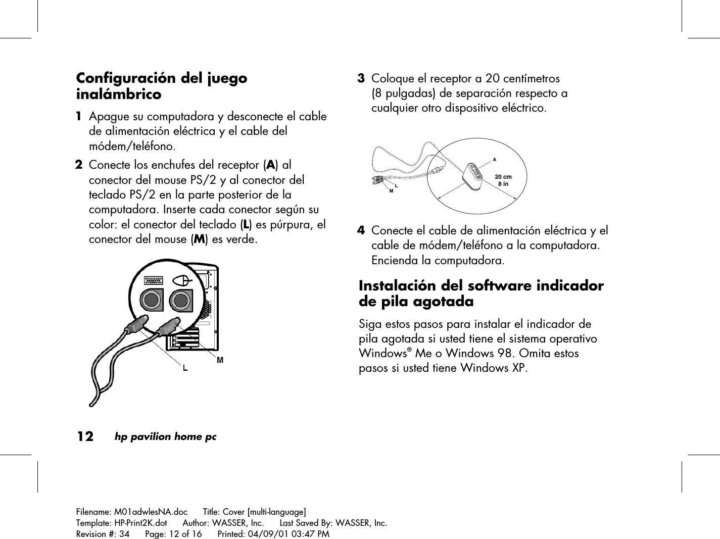 12hp pavilion home pcFilename: M01adwlesNA.doc      Title: Cover [multi-language]Template: HP-Print2K.dot      Author: WASSER, Inc.      Last Saved By: WASSER, Inc.Revision #: 34      Page: 12 of 16      Printed: 04/09/01 03:47 PMConfiguración del juegoinalámbrico 1 Apague su computadora y desconecte el cablede alimentación eléctrica y el cable delmódem/teléfono. 2 Conecte los enchufes del receptor (A) alconector del mouse PS/2 y al conector delteclado PS/2 en la parte posterior de lacomputadora. Inserte cada conector según sucolor: el conector del teclado (L) es púrpura, elconector del mouse (M) es verde. 3 Coloque el receptor a 20 centímetros(8 pulgadas) de separación respecto acualquier otro dispositivo eléctrico.20 cm  8 inLAM 4 Conecte el cable de alimentación eléctrica y elcable de módem/teléfono a la computadora.Encienda la computadora.Instalación del software indicadorde pila agotadaSiga estos pasos para instalar el indicador depila agotada si usted tiene el sistema operativoWindows® Me o Windows 98. Omita estospasos si usted tiene Windows XP.