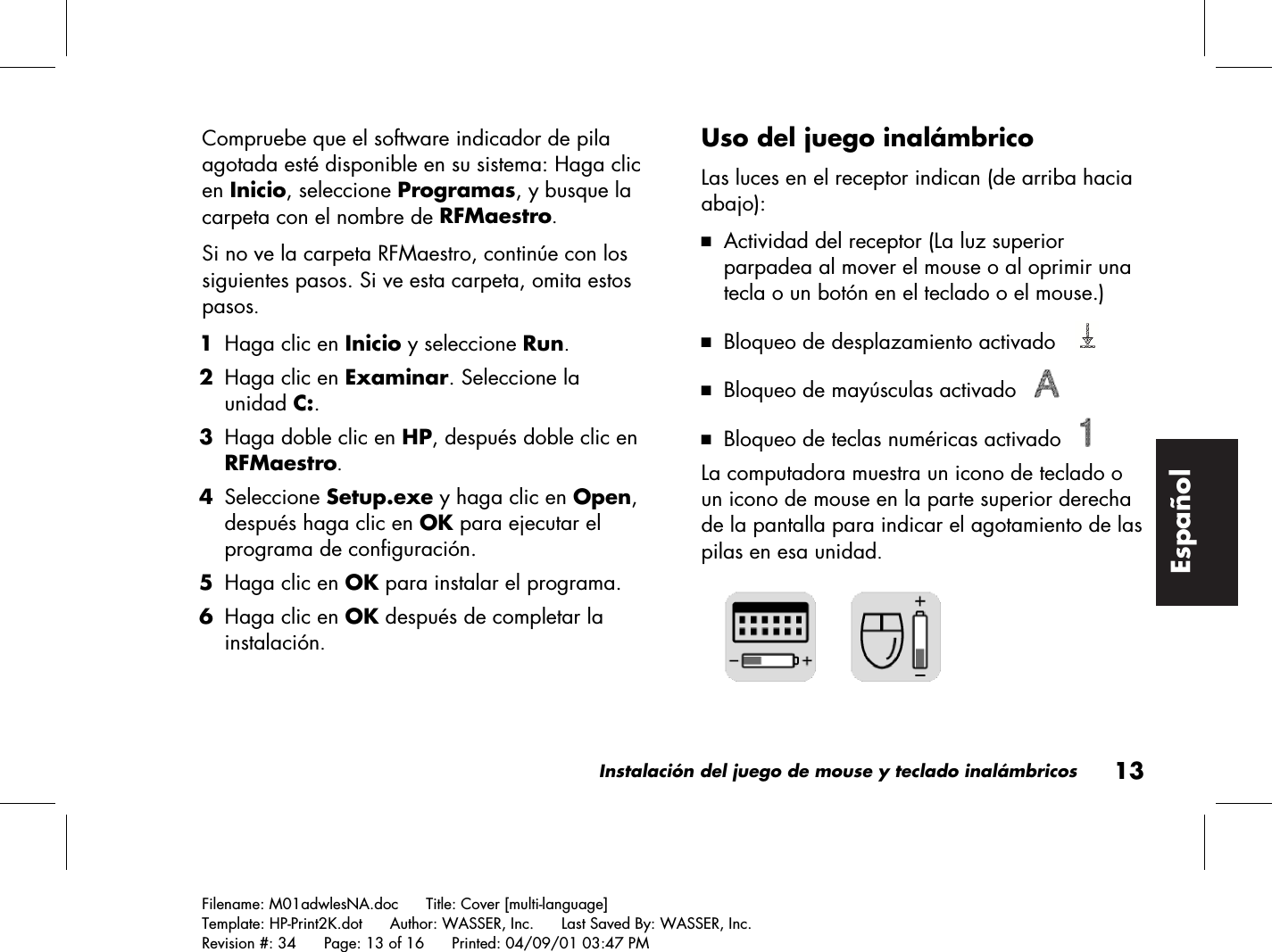 Instalación del juego de mouse y teclado inalámbricos13Filename: M01adwlesNA.doc      Title: Cover [multi-language]Template: HP-Print2K.dot      Author: WASSER, Inc.      Last Saved By: WASSER, Inc.Revision #: 34      Page: 13 of 16      Printed: 04/09/01 03:47 PMEspañolCompruebe que el software indicador de pilaagotada esté disponible en su sistema: Haga clicen Inicio, seleccione Programas, y busque lacarpeta con el nombre de RFMaestro.Si no ve la carpeta RFMaestro, continúe con lossiguientes pasos. Si ve esta carpeta, omita estospasos. 1 Haga clic en Inicio y seleccione Run. 2 Haga clic en Examinar. Seleccione launidad C:. 3 Haga doble clic en HP, después doble clic enRFMaestro. 4 Seleccione Setup.exe y haga clic en Open,después haga clic en OK para ejecutar elprograma de configuración. 5 Haga clic en OK para instalar el programa. 6 Haga clic en OK después de completar lainstalación.Uso del juego inalámbricoLas luces en el receptor indican (de arriba haciaabajo):3 Actividad del receptor (La luz superiorparpadea al mover el mouse o al oprimir unatecla o un botón en el teclado o el mouse.)3 Bloqueo de desplazamiento activado   3 Bloqueo de mayúsculas activado   3 Bloqueo de teclas numéricas activado   La computadora muestra un icono de teclado oun icono de mouse en la parte superior derechade la pantalla para indicar el agotamiento de laspilas en esa unidad.     