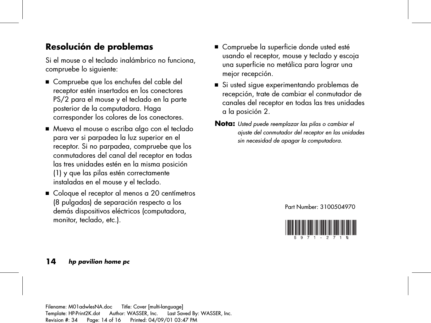 14hp pavilion home pcFilename: M01adwlesNA.doc      Title: Cover [multi-language]Template: HP-Print2K.dot      Author: WASSER, Inc.      Last Saved By: WASSER, Inc.Revision #: 34      Page: 14 of 16      Printed: 04/09/01 03:47 PMResolución de problemasSi el mouse o el teclado inalámbrico no funciona,compruebe lo siguiente:3 Compruebe que los enchufes del cable delreceptor estén insertados en los conectoresPS/2 para el mouse y el teclado en la parteposterior de la computadora. Hagacorresponder los colores de los conectores.3 Mueva el mouse o escriba algo con el tecladopara ver si parpadea la luz superior en elreceptor. Si no parpadea, compruebe que losconmutadores del canal del receptor en todaslas tres unidades estén en la misma posición(1) y que las pilas estén correctamenteinstaladas en el mouse y el teclado.3 Coloque el receptor al menos a 20 centímetros(8 pulgadas) de separación respecto a losdemás dispositivos eléctricos (computadora,monitor, teclado, etc.).3 Compruebe la superficie donde usted estéusando el receptor, mouse y teclado y escojauna superficie no metálica para lograr unamejor recepción.3 Si usted sigue experimentando problemas derecepción, trate de cambiar el conmutador decanales del receptor en todas las tres unidadesa la posición 2.Nota:Usted puede reemplazar las pilas o cambiar elajuste del conmutador del receptor en las unidadessin necesidad de apagar la computadora.Part Number: 3100504970