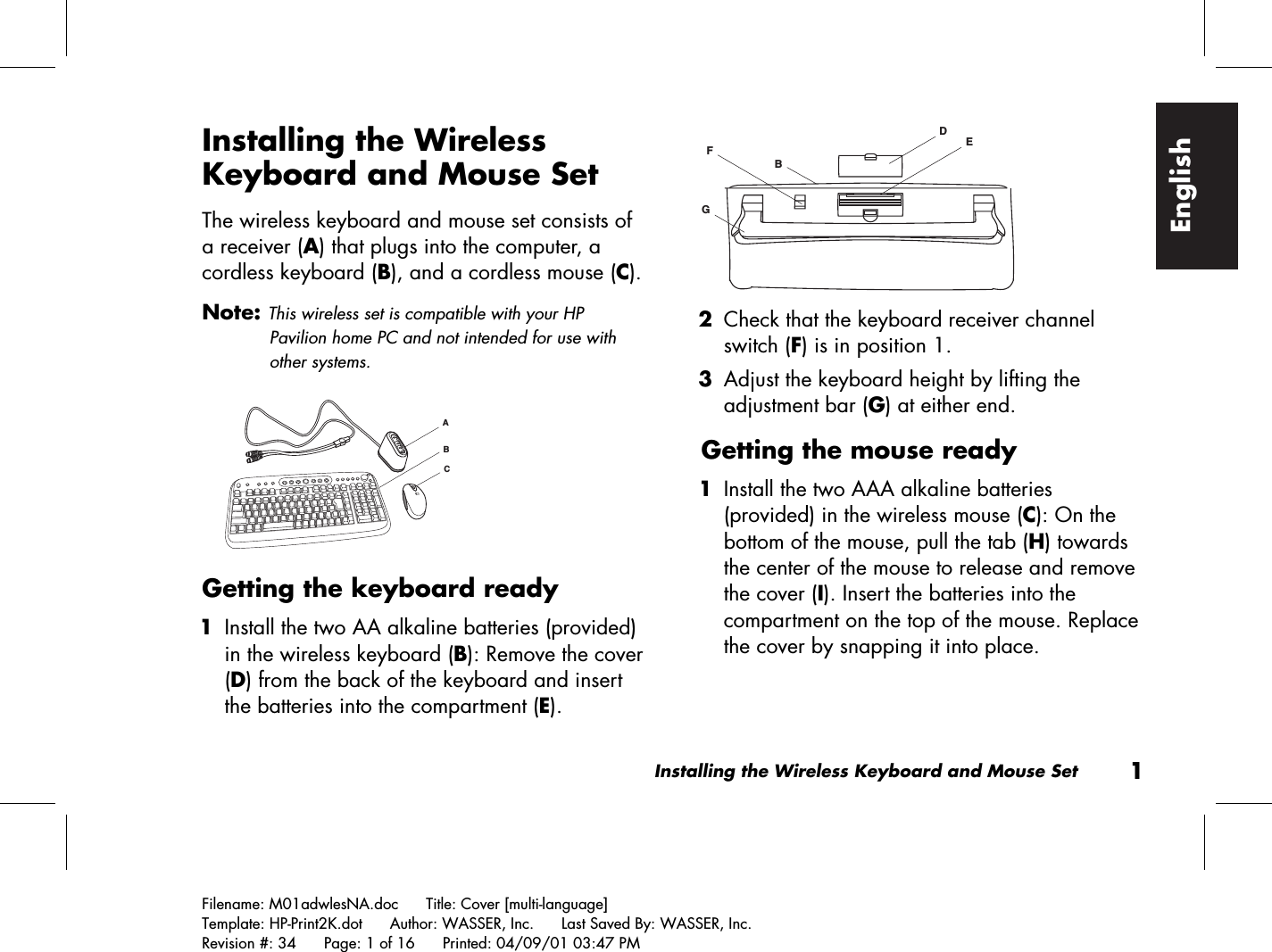 Installing the Wireless Keyboard and Mouse Set1Filename: M01adwlesNA.doc      Title: Cover [multi-language]Template: HP-Print2K.dot      Author: WASSER, Inc.      Last Saved By: WASSER, Inc.Revision #: 34      Page: 1 of 16      Printed: 04/09/01 03:47 PMEnglishInstalling the WirelessKeyboard and Mouse SetThe wireless keyboard and mouse set consists ofa receiver (A) that plugs into the computer, acordless keyboard (B), and a cordless mouse (C).Note: This wireless set is compatible with your HPPavilion home PC and not intended for use withother systems.ACBGetting the keyboard ready 1 Install the two AA alkaline batteries (provided)in the wireless keyboard (B): Remove the cover(D) from the back of the keyboard and insertthe batteries into the compartment (E).DEGFB 2 Check that the keyboard receiver channelswitch (F) is in position 1. 3 Adjust the keyboard height by lifting theadjustment bar (G) at either end.Getting the mouse ready 1 Install the two AAA alkaline batteries(provided) in the wireless mouse (C): On thebottom of the mouse, pull the tab (H) towardsthe center of the mouse to release and removethe cover (I). Insert the batteries into thecompartment on the top of the mouse. Replacethe cover by snapping it into place.
