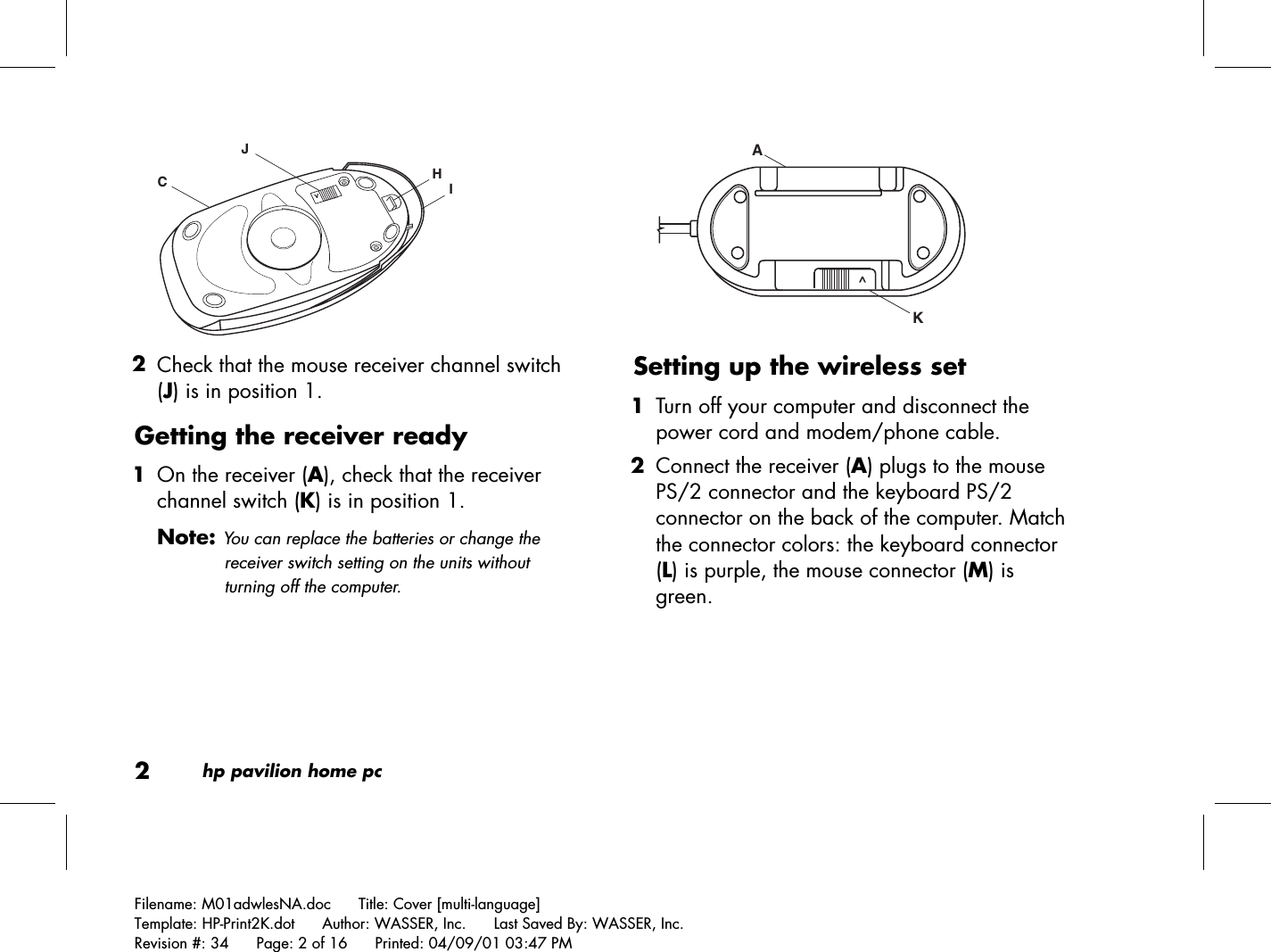 2hp pavilion home pcFilename: M01adwlesNA.doc      Title: Cover [multi-language]Template: HP-Print2K.dot      Author: WASSER, Inc.      Last Saved By: WASSER, Inc.Revision #: 34      Page: 2 of 16      Printed: 04/09/01 03:47 PMHIJC&gt; 2 Check that the mouse receiver channel switch(J) is in position 1.Getting the receiver ready 1 On the receiver (A), check that the receiverchannel switch (K) is in position 1.Note: You can replace the batteries or change thereceiver switch setting on the units withoutturning off the computer.KA ^Setting up the wireless set 1 Turn off your computer and disconnect thepower cord and modem/phone cable. 2 Connect the receiver (A) plugs to the mousePS/2 connector and the keyboard PS/2connector on the back of the computer. Matchthe connector colors: the keyboard connector(L) is purple, the mouse connector (M) isgreen.