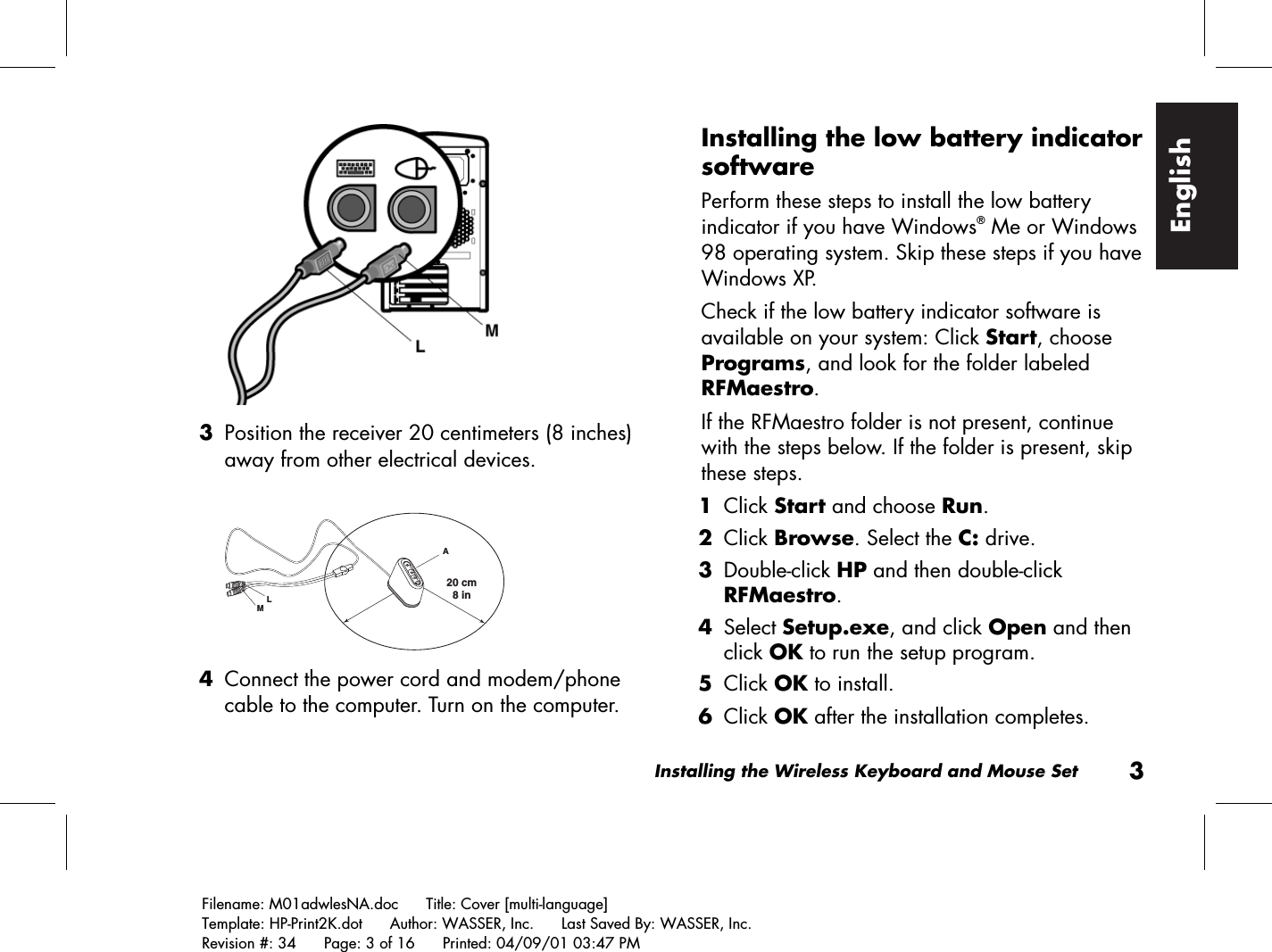 Installing the Wireless Keyboard and Mouse Set3Filename: M01adwlesNA.doc      Title: Cover [multi-language]Template: HP-Print2K.dot      Author: WASSER, Inc.      Last Saved By: WASSER, Inc.Revision #: 34      Page: 3 of 16      Printed: 04/09/01 03:47 PMEnglish 3 Position the receiver 20 centimeters (8 inches)away from other electrical devices.20 cm  8 inLAM 4 Connect the power cord and modem/phonecable to the computer. Turn on the computer.Installing the low battery indicatorsoftwarePerform these steps to install the low batteryindicator if you have Windows® Me or Windows98 operating system. Skip these steps if you haveWindows XP.Check if the low battery indicator software isavailable on your system: Click Start, choosePrograms, and look for the folder labeledRFMaestro.If the RFMaestro folder is not present, continuewith the steps below. If the folder is present, skipthese steps. 1 Click Start and choose Run. 2 Click Browse. Select the C: drive. 3 Double-click HP and then double-clickRFMaestro. 4 Select Setup.exe, and click Open and thenclick OK to run the setup program. 5 Click OK to install. 6 Click OK after the installation completes.