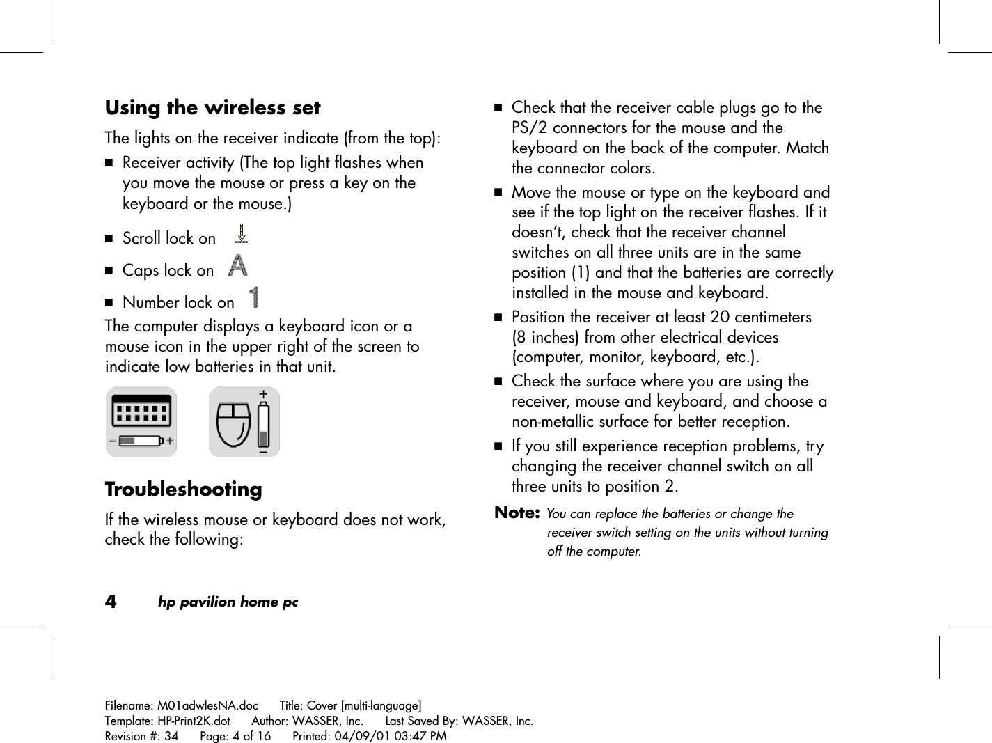 4hp pavilion home pcFilename: M01adwlesNA.doc      Title: Cover [multi-language]Template: HP-Print2K.dot      Author: WASSER, Inc.      Last Saved By: WASSER, Inc.Revision #: 34      Page: 4 of 16      Printed: 04/09/01 03:47 PMUsing the wireless setThe lights on the receiver indicate (from the top):3 Receiver activity (The top light flashes whenyou move the mouse or press a key on thekeyboard or the mouse.)3 Scroll lock on   3 Caps lock on   3 Number lock on   The computer displays a keyboard icon or amouse icon in the upper right of the screen toindicate low batteries in that unit.      TroubleshootingIf the wireless mouse or keyboard does not work,check the following:3 Check that the receiver cable plugs go to thePS/2 connectors for the mouse and thekeyboard on the back of the computer. Matchthe connector colors.3 Move the mouse or type on the keyboard andsee if the top light on the receiver flashes. If itdoesn’t, check that the receiver channelswitches on all three units are in the sameposition (1) and that the batteries are correctlyinstalled in the mouse and keyboard.3 Position the receiver at least 20 centimeters(8 inches) from other electrical devices(computer, monitor, keyboard, etc.).3 Check the surface where you are using thereceiver, mouse and keyboard, and choose anon-metallic surface for better reception.3 If you still experience reception problems, trychanging the receiver channel switch on allthree units to position 2.Note: You can replace the batteries or change thereceiver switch setting on the units without turningoff the computer.