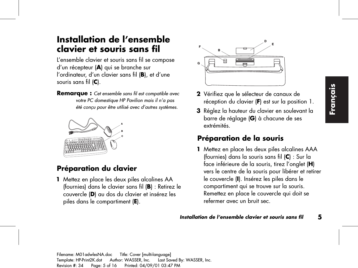 Installation de l’ensemble clavier et souris sans fil5Filename: M01adwlesNA.doc      Title: Cover [multi-language]Template: HP-Print2K.dot      Author: WASSER, Inc.      Last Saved By: WASSER, Inc.Revision #: 34      Page: 5 of 16      Printed: 04/09/01 03:47 PMFrançaisInstallation de l’ensembleclavier et souris sans filL’ensemble clavier et souris sans fil se composed’un récepteur (A) qui se branche surl’ordinateur, d’un clavier sans fil (B), et d’unesouris sans fil (C).Remarque : Cet ensemble sans fil est compatible avecvotre PC domestique HP Pavilion mais il n’a pasété conçu pour être utilisé avec d’autres systèmes.ACBPréparation du clavier 1 Mettez en place les deux piles alcalines AA(fournies) dans le clavier sans fil (B) : Retirez lecouvercle (D) au dos du clavier et insérez lespiles dans le compartiment (E).DEGFB 2 Vérifiez que le sélecteur de canaux deréception du clavier (F) est sur la position 1. 3 Réglez la hauteur du clavier en soulevant labarre de réglage (G) à chacune de sesextrémités.Préparation de la souris 1 Mettez en place les deux piles alcalines AAA(fournies) dans la souris sans fil (C) : Sur laface inférieure de la souris, tirez l’onglet (H)vers le centre de la souris pour libérer et retirerle couvercle (I). Insérez les piles dans lecompartiment qui se trouve sur la souris.Remettez en place le couvercle qui doit serefermer avec un bruit sec.