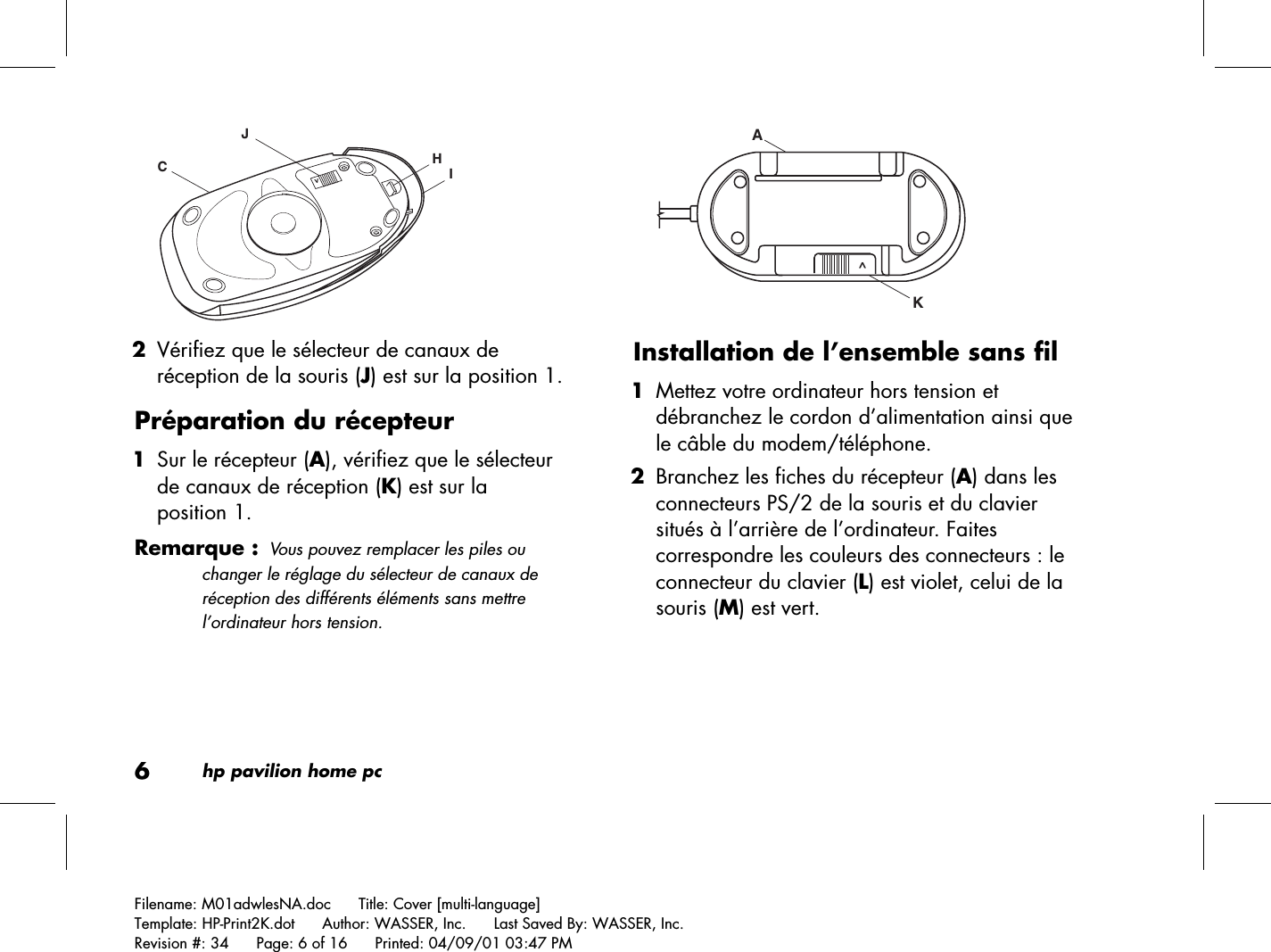 6hp pavilion home pcFilename: M01adwlesNA.doc      Title: Cover [multi-language]Template: HP-Print2K.dot      Author: WASSER, Inc.      Last Saved By: WASSER, Inc.Revision #: 34      Page: 6 of 16      Printed: 04/09/01 03:47 PMHIJC&gt; 2 Vérifiez que le sélecteur de canaux deréception de la souris (J) est sur la position 1.Préparation du récepteur 1 Sur le récepteur (A), vérifiez que le sélecteurde canaux de réception (K) est sur laposition 1.Remarque :Vous pouvez remplacer les piles ouchanger le réglage du sélecteur de canaux deréception des différents éléments sans mettrel’ordinateur hors tension.KA ^Installation de l’ensemble sans fil 1 Mettez votre ordinateur hors tension etdébranchez le cordon d’alimentation ainsi quele câble du modem/téléphone. 2 Branchez les fiches du récepteur (A) dans lesconnecteurs PS/2 de la souris et du claviersitués à l’arrière de l’ordinateur. Faitescorrespondre les couleurs des connecteurs : leconnecteur du clavier (L) est violet, celui de lasouris (M) est vert.