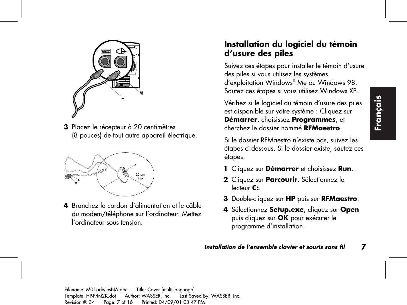 Installation de l’ensemble clavier et souris sans fil7Filename: M01adwlesNA.doc      Title: Cover [multi-language]Template: HP-Print2K.dot      Author: WASSER, Inc.      Last Saved By: WASSER, Inc.Revision #: 34      Page: 7 of 16      Printed: 04/09/01 03:47 PMFrançais 3 Placez le récepteur à 20 centimètres(8 pouces) de tout autre appareil électrique.20 cm  8 inLAM 4 Branchez le cordon d’alimentation et le câbledu modem/téléphone sur l’ordinateur. Mettezl’ordinateur sous tension.Installation du logiciel du témoind’usure des pilesSuivez ces étapes pour installer le témoin d’usuredes piles si vous utilisez les systèmesd’exploitation Windows® Me ou Windows 98.Sautez ces étapes si vous utilisez Windows XP.Vérifiez si le logiciel du témoin d’usure des pilesest disponible sur votre système : Cliquez surDémarrer, choisissez Programmes, etcherchez le dossier nommé RFMaestro.Si le dossier RFMaestro n’existe pas, suivez lesétapes ci-dessous. Si le dossier existe, sautez cesétapes. 1 Cliquez sur Démarrer et choisissez Run. 2 Cliquez sur Parcourir. Sélectionnez lelecteur C:. 3 Double-cliquez sur HP puis sur RFMaestro. 4 Sélectionnez Setup.exe, cliquez sur Openpuis cliquez sur OK pour exécuter leprogramme d’installation.