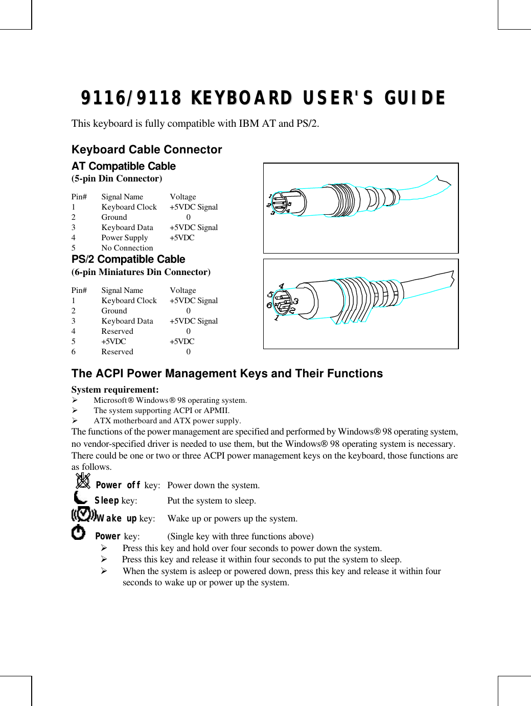 99111166//99111188  KKEEYYBBOOAARRDD  UUSSEERR&apos;&apos;SS  GGUUIIDDEEThis keyboard is fully compatible with IBM AT and PS/2.Keyboard Cable ConnectorAT Compatible Cable(5-pin Din Connector)Pin# Signal Name Voltage1Keyboard Clock +5VDC Signal2Ground 03Keyboard Data +5VDC Signal4Power Supply +5VDC5No ConnectionPS/2 Compatible Cable(6-pin Miniatures Din Connector)Pin# Signal Name Voltage1Keyboard Clock +5VDC Signal2Ground 03Keyboard Data +5VDC Signal4Reserved 05+5VDC +5VDC6Reserved 0The ACPI Power Management Keys and Their FunctionsSystem requirement:Ø Microsoft Windows 98 operating system.Ø The system supporting ACPI or APMII.Ø ATX motherboard and ATX power supply.The functions of the power management are specified and performed by Windows 98 operating system,no vendor-specified driver is needed to use them, but the Windows 98 operating system is necessary.There could be one or two or three ACPI power management keys on the keyboard, those functions areas follows.Power off key: Power down the system.     Sleep key: Put the system to sleep.Wake up key: Wake up or powers up the system.    Power key: (Single key with three functions above)Ø Press this key and hold over four seconds to power down the system.Ø  Press this key and release it within four seconds to put the system to sleep.Ø When the system is asleep or powered down, press this key and release it within fourseconds to wake up or power up the system.