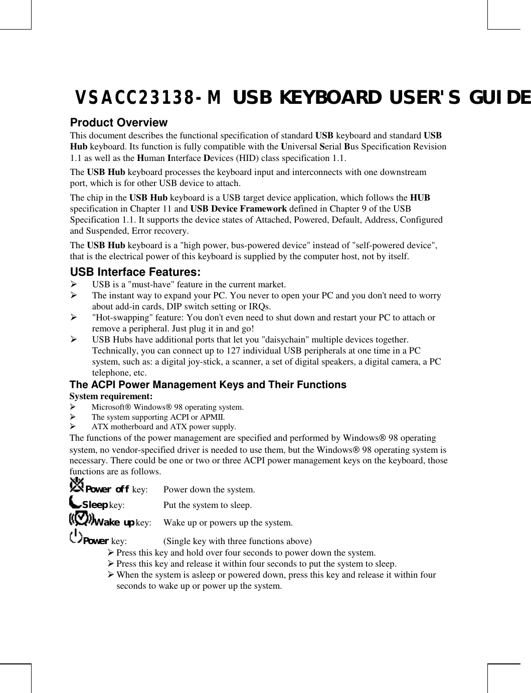 VSACC23138-M USB KEYBOARD USER&apos;S GUIDEProduct OverviewThis document describes the functional specification of standard USB keyboard and standard USBHub keyboard. Its function is fully compatible with the Universal Serial Bus Specification Revision1.1 as well as the Human Interface Devices (HID) class specification 1.1.The USB Hub keyboard processes the keyboard input and interconnects with one downstreamport, which is for other USB device to attach.The chip in the USB Hub keyboard is a USB target device application, which follows the HUBspecification in Chapter 11 and USB Device Framework defined in Chapter 9 of the USBSpecification 1.1. It supports the device states of Attached, Powered, Default, Address, Configuredand Suspended, Error recovery.The USB Hub keyboard is a &quot;high power, bus-powered device&quot; instead of &quot;self-powered device&quot;,that is the electrical power of this keyboard is supplied by the computer host, not by itself.USB Interface Features: USB is a &quot;must-have&quot; feature in the current market. The instant way to expand your PC. You never to open your PC and you don&apos;t need to worryabout add-in cards, DIP switch setting or IRQs. &quot;Hot-swapping&quot; feature: You don&apos;t even need to shut down and restart your PC to attach orremove a peripheral. Just plug it in and go! USB Hubs have additional ports that let you &quot;daisychain&quot; multiple devices together.Technically, you can connect up to 127 individual USB peripherals at one time in a PCsystem, such as: a digital joy-stick, a scanner, a set of digital speakers, a digital camera, a PCtelephone, etc.The ACPI Power Management Keys and Their FunctionsSystem requirement: Microsoft Windows 98 operating system. The system supporting ACPI or APMII. ATX motherboard and ATX power supply.The functions of the power management are specified and performed by Windows 98 operatingsystem, no vendor-specified driver is needed to use them, but the Windows 98 operating system isnecessary. There could be one or two or three ACPI power management keys on the keyboard, thosefunctions are as follows.Power off key: Power down the system.Sleep key: Put the system to sleep.Wake up key: Wake up or powers up the system.Power key: (Single key with three functions above) Press this key and hold over four seconds to power down the system. Press this key and release it within four seconds to put the system to sleep. When the system is asleep or powered down, press this key and release it within fourseconds to wake up or power up the system.