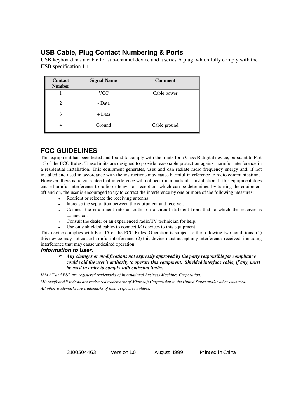 3100504463 Version 1.0 August 1999  Printed in ChinaUSB Cable, Plug Contact Numbering &amp; PortsUSB keyboard has a cable for sub-channel device and a series A plug, which fully comply with theUSB specification 1.1.ContactNumber Signal Name Comment1 VCC Cable power2- Data3+ Data4 Ground Cable groundFCC GUIDELINESThis equipment has been tested and found to comply with the limits for a Class B digital device, pursuant to Part15 of the FCC Rules. These limits are designed to provide reasonable protection against harmful interference ina residential installation. This equipment generates, uses and can radiate radio frequency energy and, if notinstalled and used in accordance with the instructions may cause harmful interference to radio communications.However, there is no guarantee that interference will not occur in a particular installation. If this equipment doescause harmful interference to radio or television reception, which can be determined by turning the equipmentoff and on, the user is encouraged to try to correct the interference by one or more of the following measures:♦ Reorient or relocate the receiving antenna.♦ Increase the separation between the equipment and receiver.♦ Connect the equipment into an outlet on a circuit different from that to which the receiver isconnected.♦ Consult the dealer or an experienced radio/TV technician for help.♦ Use only shielded cables to connect I/O devices to this equipment.This device complies with Part 15 of the FCC Rules. Operation is subject to the following two conditions: (1)this device may not cause harmful interference, (2) this device must accept any interference received, includinginterference that may cause undesired operation.Information to User: Any changes or modifications not expressly approved by the party responsible for compliancecould void the user’s authority to operate this equipment.  Shielded interface cable, if any, mustbe used in order to comply with emission limits.IBM AT and PS/2 are registered trademarks of International Business Machines Corporation.Microsoft and Windows are registered trademarks of Microsoft Corporation in the United States and/or other countries.All other trademarks are trademarks of their respective holders.