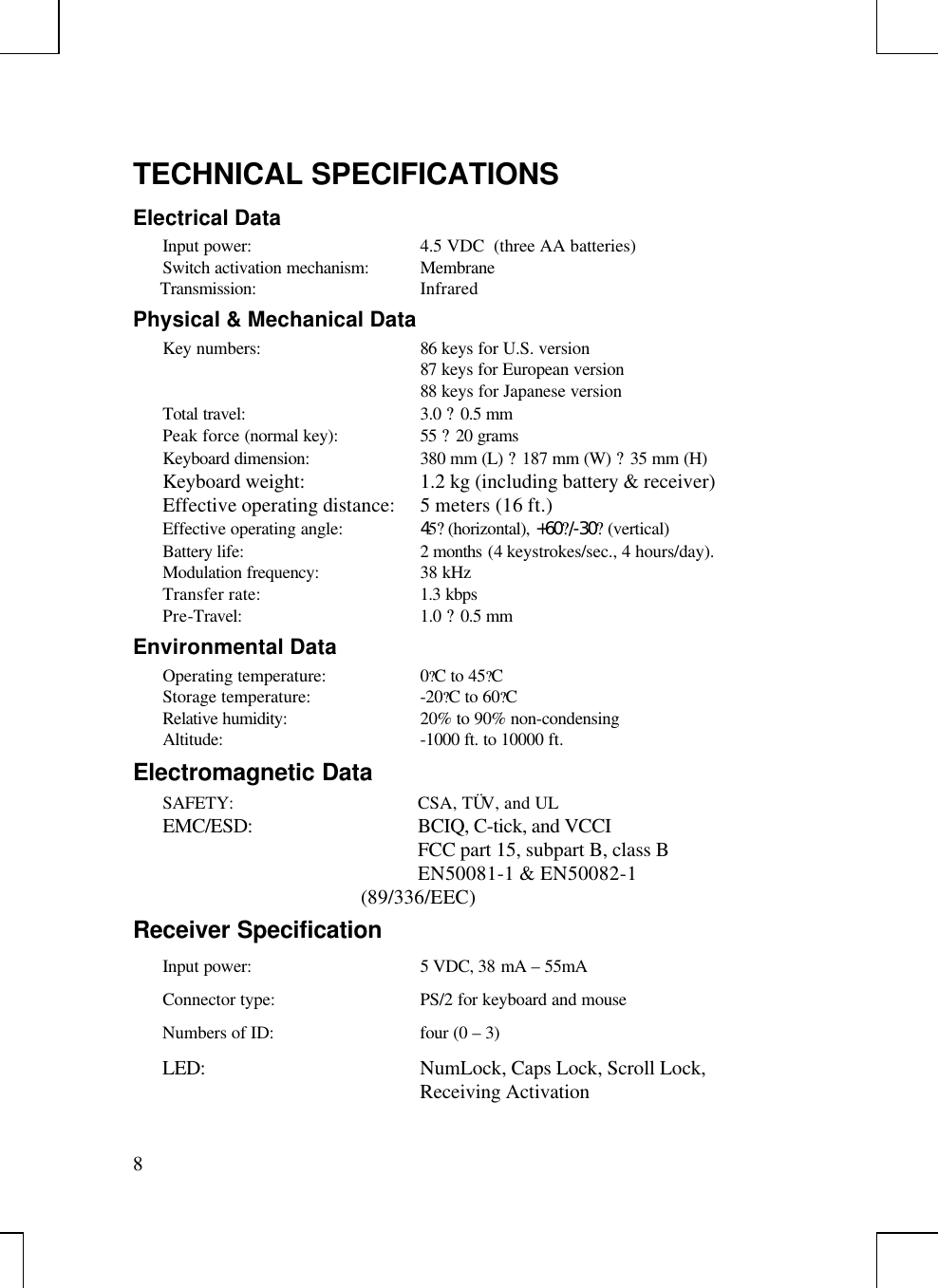 8TECHNICAL SPECIFICATIONSElectrical DataInput power: 4.5 VDC  (three AA batteries)Switch activation mechanism: MembraneTransmission: InfraredPhysical &amp; Mechanical DataKey numbers: 86 keys for U.S. version87 keys for European version88 keys for Japanese versionTotal travel: 3.0 ? 0.5 mmPeak force (normal key): 55 ? 20 gramsKeyboard dimension: 380 mm (L) ? 187 mm (W) ? 35 mm (H)Keyboard weight: 1.2 kg (including battery &amp; receiver)Effective operating distance: 5 meters (16 ft.)Effective operating angle: 45? (horizontal), +60?/-30? (vertical)Battery life:  2 months (4 keystrokes/sec., 4 hours/day).Modulation frequency: 38 kHzTransfer rate: 1.3 kbpsPre-Travel: 1.0 ? 0.5 mmEnvironmental DataOperating temperature: 0?C to 45?CStorage temperature: -20?C to 60?CRelative humidity: 20% to 90% non-condensingAltitude: -1000 ft. to 10000 ft.Electromagnetic DataSAFETY: CSA, TÜV, and ULEMC/ESD: BCIQ, C-tick, and VCCIFCC part 15, subpart B, class BEN50081-1 &amp; EN50082-1(89/336/EEC)Receiver SpecificationInput power: 5 VDC, 38 mA – 55mAConnector type: PS/2 for keyboard and mouseNumbers of ID: four (0 – 3)LED: NumLock, Caps Lock, Scroll Lock,Receiving Activation