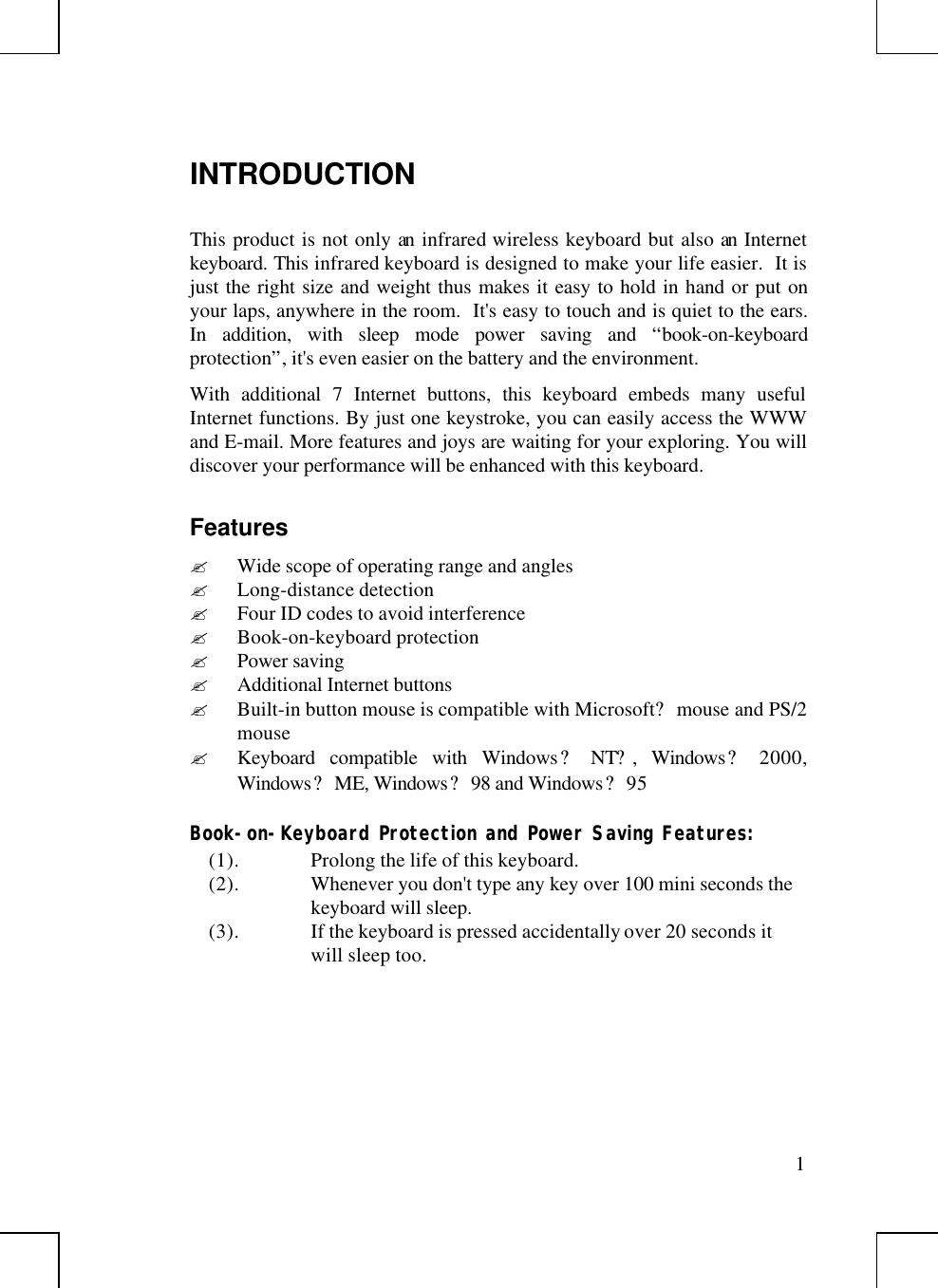 1INTRODUCTIONThis product is not only an infrared wireless keyboard but also an Internetkeyboard. This infrared keyboard is designed to make your life easier.  It isjust the right size and weight thus makes it easy to hold in hand or put onyour laps, anywhere in the room.  It&apos;s easy to touch and is quiet to the ears.In addition, with sleep mode power saving and “book-on-keyboardprotection”, it&apos;s even easier on the battery and the environment.With additional 7 Internet buttons, this keyboard embeds many usefulInternet functions. By just one keystroke, you can easily access the WWWand E-mail. More features and joys are waiting for your exploring. You willdiscover your performance will be enhanced with this keyboard.Features? Wide scope of operating range and angles? Long-distance detection? Four ID codes to avoid interference? Book-on-keyboard protection? Power saving? Additional Internet buttons? Built-in button mouse is compatible with Microsoft? mouse and PS/2mouse? Keyboard compatible with Windows? NT?, Windows? 2000,Windows? ME, Windows? 98 and Windows? 95Book-on-Keyboard Protection and Power Saving Features:(1). Prolong the life of this keyboard.(2). Whenever you don&apos;t type any key over 100 mini seconds thekeyboard will sleep.(3). If the keyboard is pressed accidentally over 20 seconds itwill sleep too.
