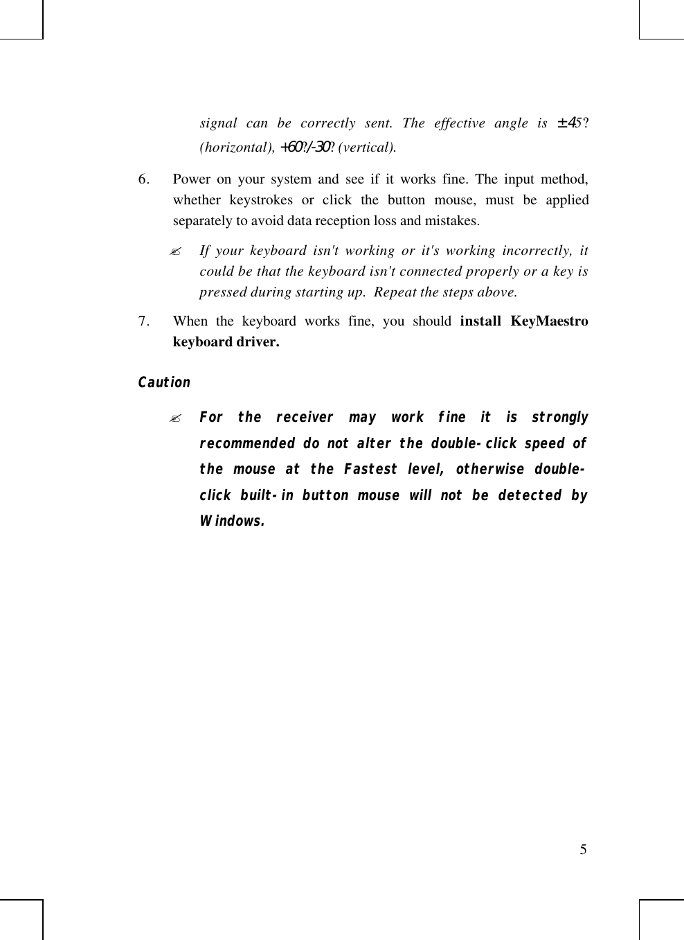 5signal can be correctly sent. The effective angle is ±45?(horizontal), +60?/-30? (vertical).6. Power on your system and see if it works fine. The input method,whether keystrokes or click  the button mouse, must be appliedseparately to avoid data reception loss and mistakes.? If your keyboard isn&apos;t working or it&apos;s working incorrectly, itcould be that the keyboard isn&apos;t connected properly or a key ispressed during starting up.  Repeat the steps above.7. When the keyboard works fine, you should install  KeyMaestrokeyboard driver.Caution? For the receiver may work fine it is stronglyrecommended do not alter the double-click speed ofthe mouse at the Fastest level, otherwise double-click built-in button mouse will not be detected byWindows.