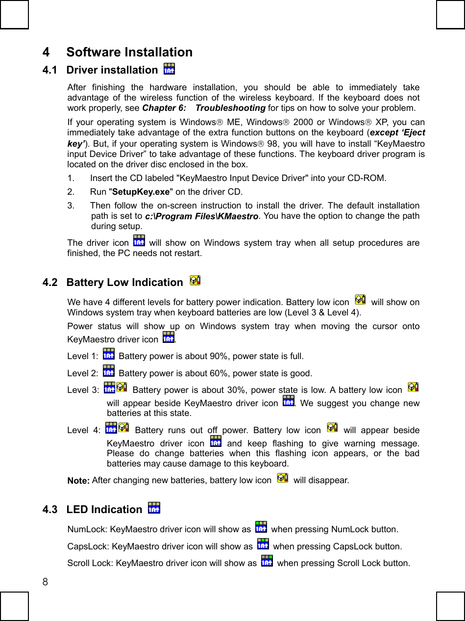   84 Software Installation 4.1 Driver installation   After finishing the hardware installation, you should be able to immediately take advantage of the wireless function of the wireless keyboard. If the keyboard does not work properly, see Chapter 6:  Troubleshooting for tips on how to solve your problem. If your operating system is Windows ME, Windows 2000 or Windows XP, you can immediately take advantage of the extra function buttons on the keyboard (except ‘Eject key’). But, if your operating system is Windows 98, you will have to install “KeyMaestro input Device Driver” to take advantage of these functions. The keyboard driver program is located on the driver disc enclosed in the box.   1.  Insert the CD labeled &quot;KeyMaestro Input Device Driver&quot; into your CD-ROM.   2. Run &quot;SetupKey.exe&quot; on the driver CD. 3.  Then follow the on-screen instruction to install the driver. The default installation path is set to c:\Program Files\KMaestro. You have the option to change the path during setup. The driver icon   will show on Windows system tray when all setup procedures are finished, the PC needs not restart. 4.2 Battery Low Indication   We have 4 different levels for battery power indication. Battery low icon    will show on Windows system tray when keyboard batteries are low (Level 3 &amp; Level 4).   Power status will show up on Windows system tray when moving the cursor onto KeyMaestro driver icon  . Level 1:    Battery power is about 90%, power state is full. Level 2:    Battery power is about 60%, power state is good. Level 3:   Battery power is about 30%, power state is low. A battery low icon   will appear beside KeyMaestro driver icon  . We suggest you change new batteries at this state. Level 4:   Battery runs out off power. Battery low icon   will appear beside KeyMaestro driver icon   and keep flashing to give warning message. Please do change batteries when this flashing icon appears, or the bad batteries may cause damage to this keyboard. Note: After changing new batteries, battery low icon   will disappear. 4.3 LED Indication   NumLock: KeyMaestro driver icon will show as    when pressing NumLock button.    CapsLock: KeyMaestro driver icon will show as    when pressing CapsLock button. Scroll Lock: KeyMaestro driver icon will show as    when pressing Scroll Lock button. 