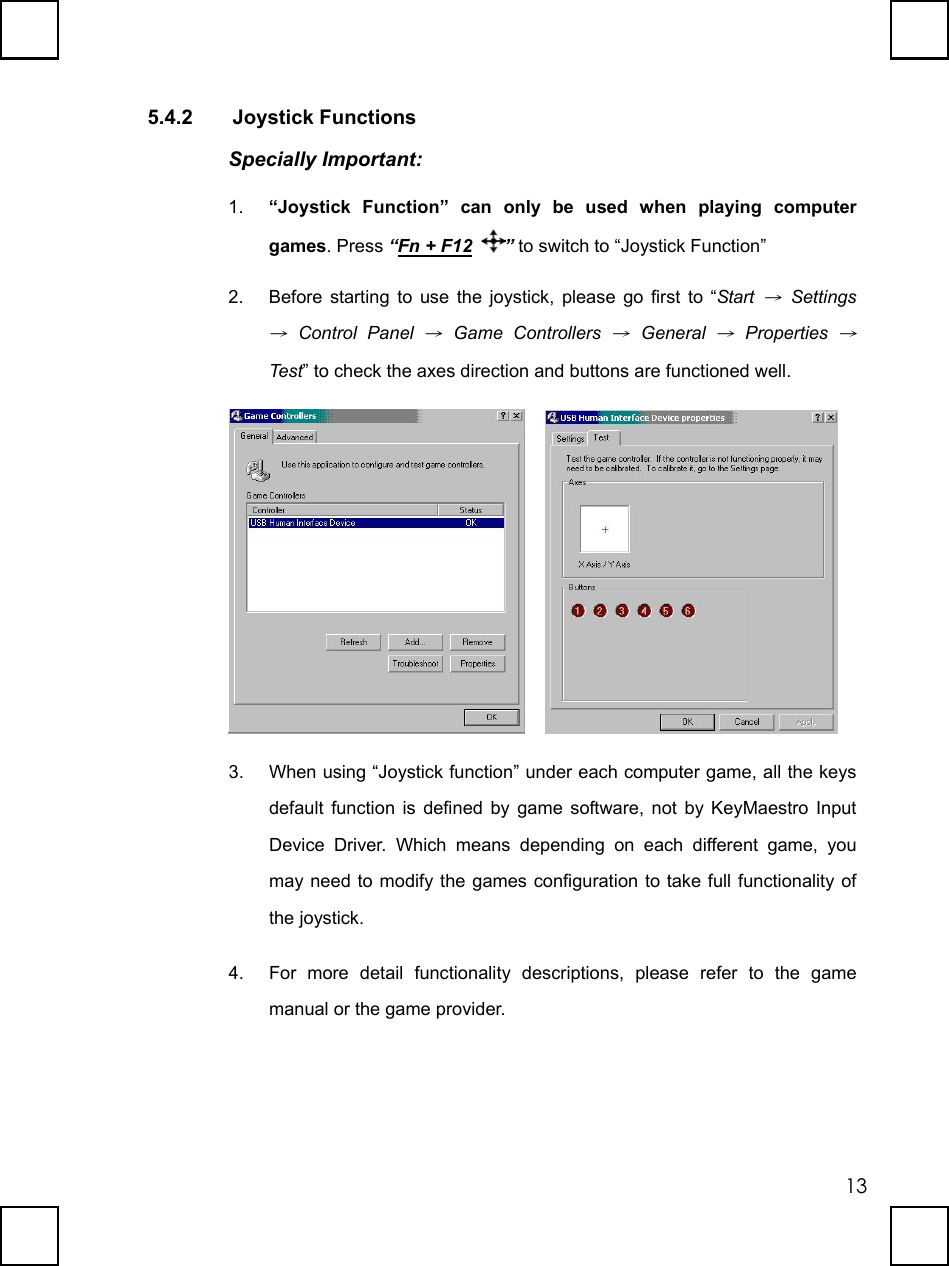   135.4.2 Joystick Functions Specially Important: 1.  “Joystick Function” can only be used when playing computer games. Press “Fn + F12 ” to switch to “Joystick Function” 2.  Before starting to use the joystick, please go first to “Start → Settings → Control Panel → Game Controllers → General → Properties → Test” to check the axes direction and buttons are functioned well.     3.  When using “Joystick function” under each computer game, all the keys default function is defined by game software, not by KeyMaestro Input Device Driver. Which means depending on each different game, you may need to modify the games configuration to take full functionality of the joystick. 4.  For more detail functionality descriptions, please refer to the game manual or the game provider. 