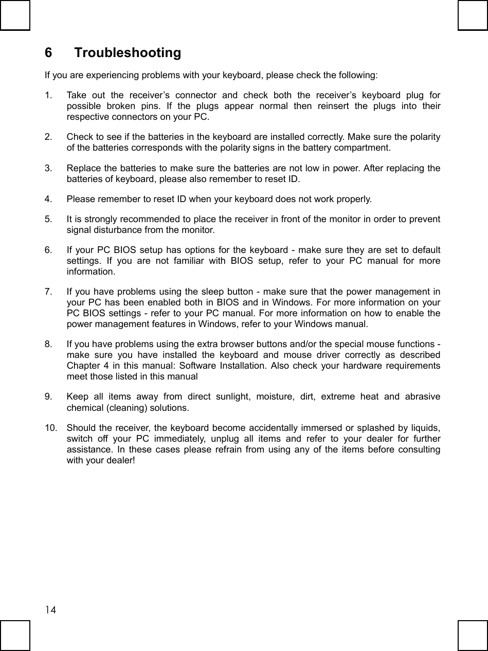   146 Troubleshooting If you are experiencing problems with your keyboard, please check the following: 1.  Take out the receiver’s connector and check both the receiver’s keyboard plug for possible broken pins. If the plugs appear normal then reinsert the plugs into their respective connectors on your PC. 2.  Check to see if the batteries in the keyboard are installed correctly. Make sure the polarity of the batteries corresponds with the polarity signs in the battery compartment. 3.  Replace the batteries to make sure the batteries are not low in power. After replacing the batteries of keyboard, please also remember to reset ID. 4.  Please remember to reset ID when your keyboard does not work properly. 5.  It is strongly recommended to place the receiver in front of the monitor in order to prevent signal disturbance from the monitor. 6.  If your PC BIOS setup has options for the keyboard - make sure they are set to default settings. If you are not familiar with BIOS setup, refer to your PC manual for more information. 7.  If you have problems using the sleep button - make sure that the power management in your PC has been enabled both in BIOS and in Windows. For more information on your PC BIOS settings - refer to your PC manual. For more information on how to enable the power management features in Windows, refer to your Windows manual. 8.  If you have problems using the extra browser buttons and/or the special mouse functions - make sure you have installed the keyboard and mouse driver correctly as described Chapter 4 in this manual: Software Installation. Also check your hardware requirements meet those listed in this manual 9.  Keep all items away from direct sunlight, moisture, dirt, extreme heat and abrasive chemical (cleaning) solutions. 10.  Should the receiver, the keyboard become accidentally immersed or splashed by liquids, switch off your PC immediately, unplug all items and refer to your dealer for further assistance. In these cases please refrain from using any of the items before consulting with your dealer! 