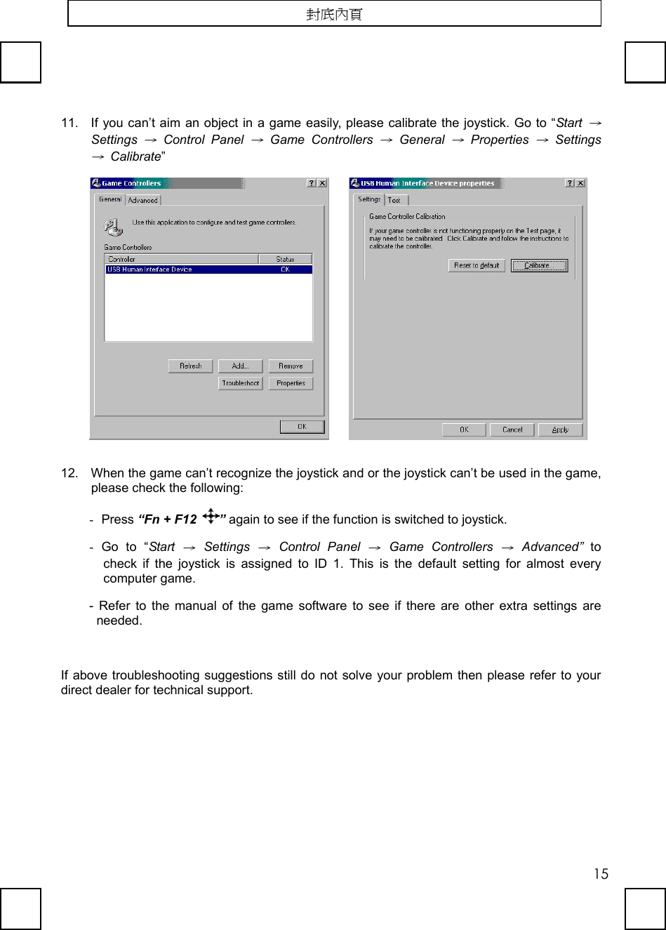   1511.  If you can’t aim an object in a game easily, please calibrate the joystick. Go to “Start → Settings → Control Panel → Game Controllers → General → Properties → Settings → Calibrate”      12.  When the game can’t recognize the joystick and or the joystick can’t be used in the game, please check the following: -  Press “Fn + F12  ” again to see if the function is switched to joystick. -  Go to “Start → Settings → Control Panel → Game Controllers → Advanced” to check if the joystick is assigned to ID 1. This is the default setting for almost every computer game.   - Refer to the manual of the game software to see if there are other extra settings are needed.   If above troubleshooting suggestions still do not solve your problem then please refer to your direct dealer for technical support.  封底內頁 