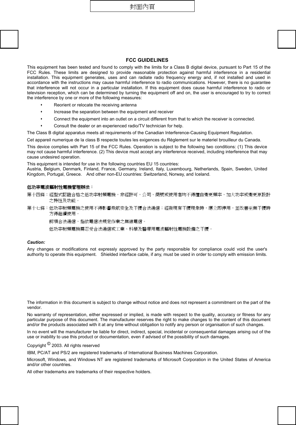   FCC GUIDELINES This equipment has been tested and found to comply with the limits for a Class B digital device, pursuant to Part 15 of the FCC Rules. These limits are designed to provide reasonable protection against harmful interference in a residential installation. This equipment generates, uses and can radiate radio frequency energy and, if not installed and used in accordance with the instructions may cause harmful interference to radio communications. However, there is no guarantee that interference will not occur in a particular installation. If this equipment does cause harmful interference to radio or television reception, which can be determined by turning the equipment off and on, the user is encouraged to try to correct the interference by one or more of the following measures:   Reorient or relocate the receiving antenna   Increase the separation between the equipment and receiver   Connect the equipment into an outlet on a circuit different from that to which the receiver is connected.   Consult the dealer or an experienced radio/TV technician for help. The Class B digital apparatus meets all requirements of the Canadian Interference-Causing Equipment Regulation. Cet appareil numerique de la class B respecte toutes les exigences du Règlement sur le materiel brouilleur du Canada. This device complies with Part 15 of the FCC Rules. Operation is subject to the following two conditions: (1) This device may not cause harmful interference. (2) This device must accept any interference received, including interference that may cause undesired operation. This equipment is intended for use in the following countries EU 15 countries: Austria, Belgium, Denmark, Finland, France, Germany, Ireland, Italy, Luxembourg, Netherlands, Spain, Sweden, United Kingdom, Portugal, Greece.    And other non-EU countries: Switzerland, Norway, and Iceland. 低功率電波輻射性電機管理辦法： 第十四條：經型式認證合格之低功率射頻電機，非經許可，公司、商號或使用者均不得擅自變更頻率、加大功率或變更原設計之特性及功能。 第十七條：低功率射頻電機之使用不得影響飛航安全及干擾合法通信；經發現有干擾現象時，應立即停用，並改善至無干擾時方得繼續使用。 前項合法通信，指依電信法規定作業之無線電信。 低功率射頻電機需忍受合法通信或工業、科學及醫療用電波輻射性電機設備之干擾。 Caution: Any changes or modifications not expressly approved by the party responsible for compliance could void the user&apos;s authority to operate this equipment.    Shielded interface cable, if any, must be used in order to comply with emission limits.  The information in this document is subject to change without notice and does not represent a commitment on the part of the vendor. No warranty of representation, either expressed or implied, is made with respect to the quality, accuracy or fitness for any particular purpose of this document. The manufacturer reserves the right to make changes to the content of this document and/or the products associated with it at any time without obligation to notify any person or organisation of such changes. In no event will the manufacturer be liable for direct, indirect, special, incidental or consequential damages arising out of the use or inability to use this product or documentation, even if advised of the possibility of such damages. Copyright © 2003. All rights reserved IBM, PC/AT and PS/2 are registered trademarks of International Business Machines Corporation. Microsoft, Windows, and Windows NT are registered trademarks of Microsoft Corporation in the United States of America and/or other countries. All other trademarks are trademarks of their respective holders. 封面內頁 