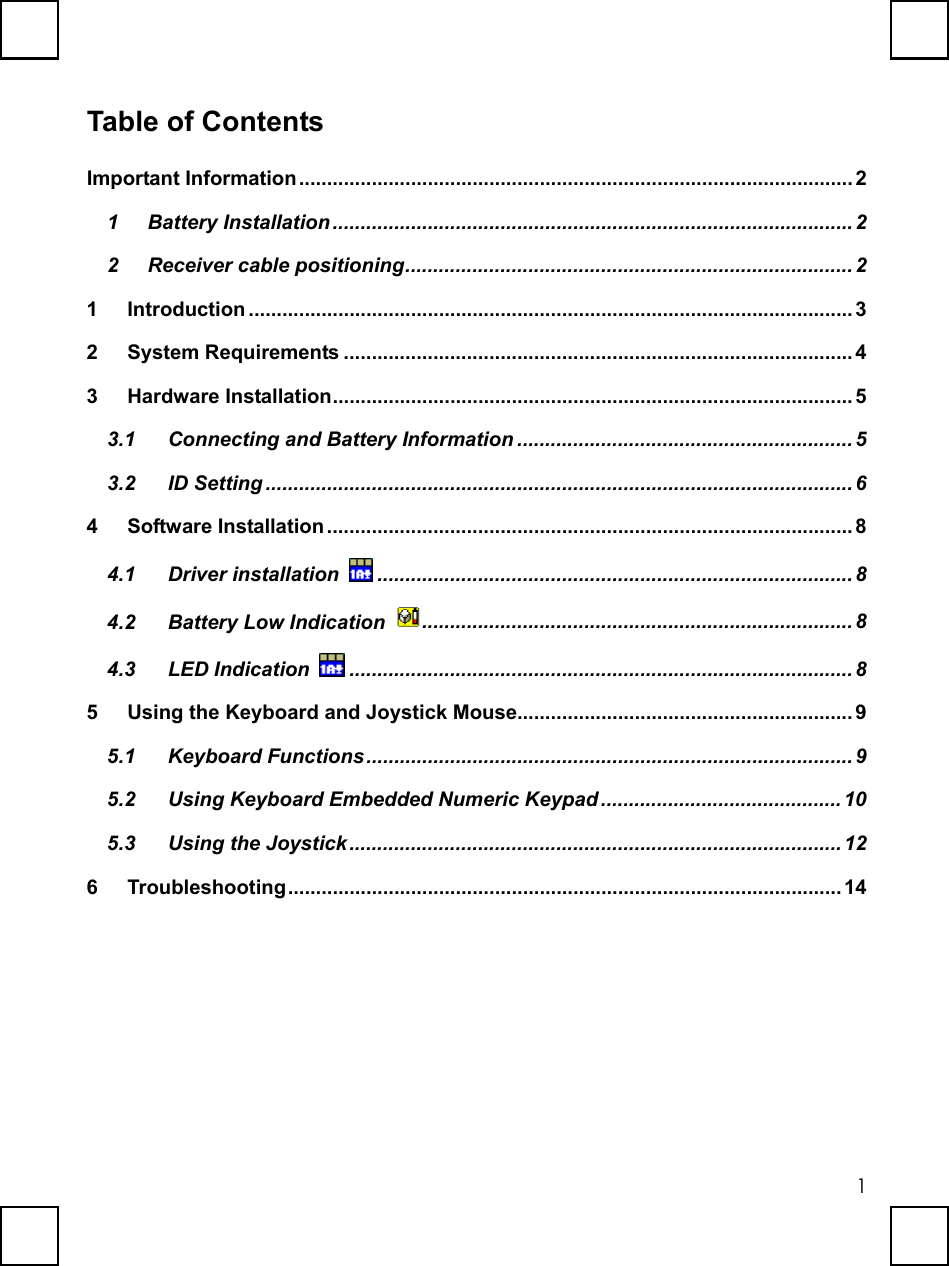   1Table of Contents Important Information................................................................................................... 2 1 Battery Installation .............................................................................................2 2 Receiver cable positioning................................................................................2 1 Introduction ............................................................................................................3 2 System Requirements ...........................................................................................4 3 Hardware Installation.............................................................................................5 3.1 Connecting and Battery Information ............................................................ 5 3.2 ID Setting ......................................................................................................... 6 4 Software Installation ..............................................................................................8 4.1 Driver installation  ..................................................................................... 8 4.2 Battery Low Indication  ............................................................................. 8 4.3 LED Indication  .......................................................................................... 8 5  Using the Keyboard and Joystick Mouse............................................................ 9 5.1 Keyboard Functions.......................................................................................9 5.2 Using Keyboard Embedded Numeric Keypad ...........................................10 5.3 Using the Joystick........................................................................................ 12 6 Troubleshooting...................................................................................................14 