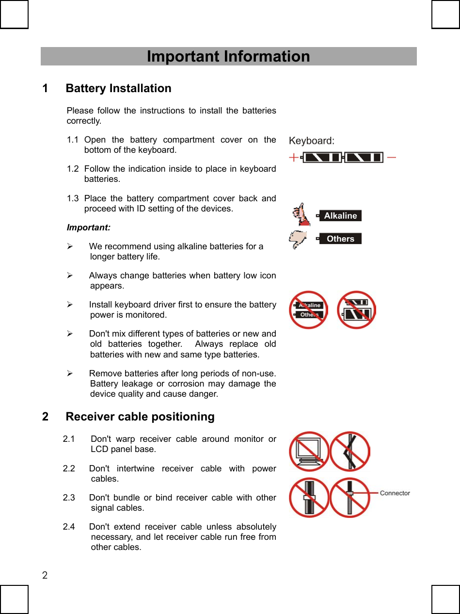   2Important Information 1 Battery Installation Please follow the instructions to install the batteries correctly. 1.1 Open the battery compartment cover on the bottom of the keyboard. 1.2  Follow the indication inside to place in keyboard batteries. 1.3  Place the battery compartment cover back and proceed with ID setting of the devices. Important:   We recommend using alkaline batteries for a longer battery life.     Always change batteries when battery low icon appears.   Install keyboard driver first to ensure the battery power is monitored.   Don&apos;t mix different types of batteries or new and old batteries together.  Always replace old batteries with new and same type batteries.   Remove batteries after long periods of non-use. Battery leakage or corrosion may damage the device quality and cause danger.             2 Receiver cable positioning 2.1  Don&apos;t warp receiver cable around monitor or LCD panel base. 2.2  Don&apos;t intertwine receiver cable with power cables. 2.3  Don&apos;t bundle or bind receiver cable with other signal cables. 2.4  Don&apos;t extend receiver cable unless absolutely necessary, and let receiver cable run free from other cables.   