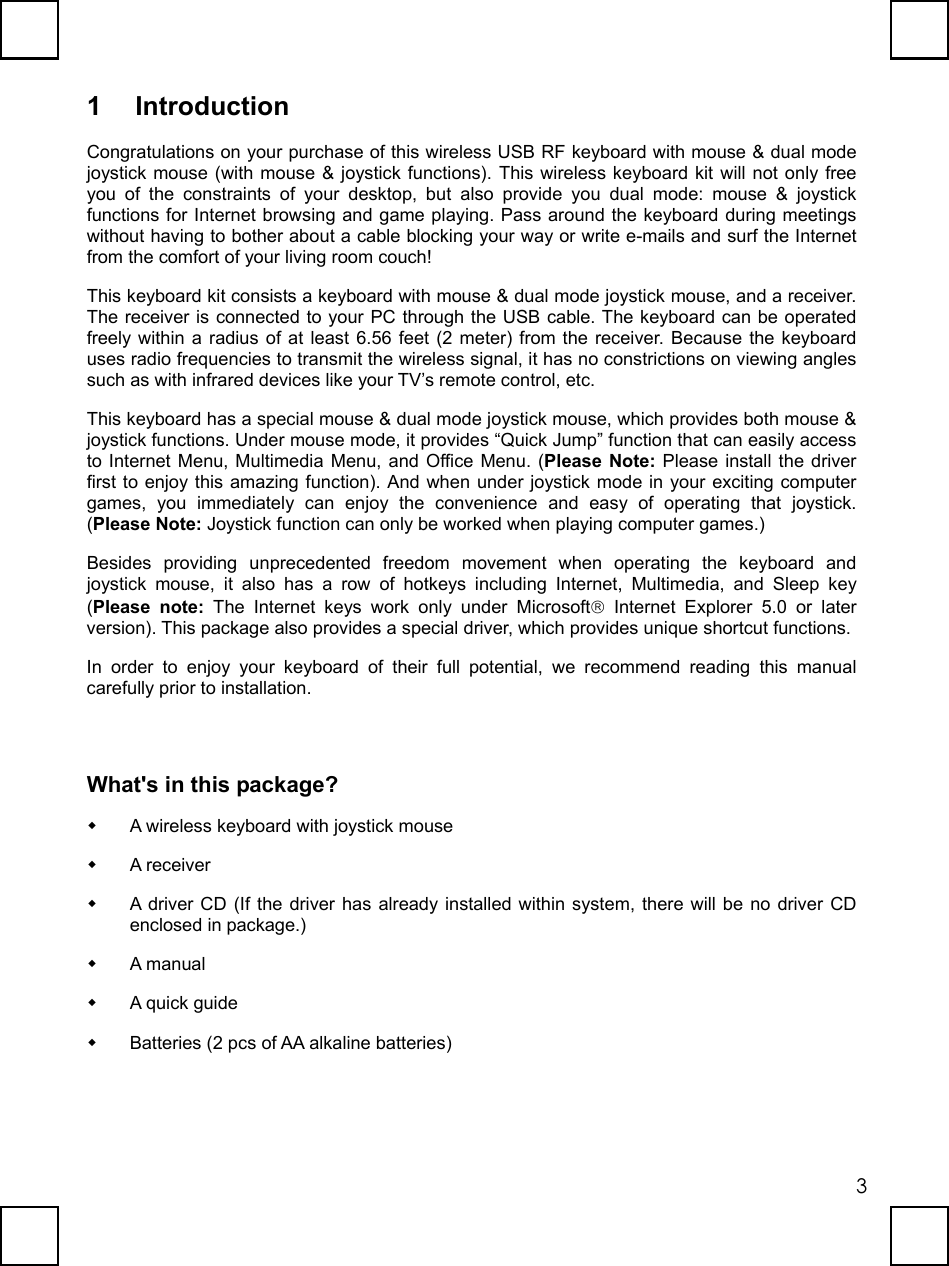   31 Introduction Congratulations on your purchase of this wireless USB RF keyboard with mouse &amp; dual mode joystick mouse (with mouse &amp; joystick functions). This wireless keyboard kit will not only free you of the constraints of your desktop, but also provide you dual mode: mouse &amp; joystick functions for Internet browsing and game playing. Pass around the keyboard during meetings without having to bother about a cable blocking your way or write e-mails and surf the Internet from the comfort of your living room couch! This keyboard kit consists a keyboard with mouse &amp; dual mode joystick mouse, and a receiver. The receiver is connected to your PC through the USB cable. The keyboard can be operated freely within a radius of at least 6.56 feet (2 meter) from the receiver. Because the keyboard uses radio frequencies to transmit the wireless signal, it has no constrictions on viewing angles such as with infrared devices like your TV’s remote control, etc. This keyboard has a special mouse &amp; dual mode joystick mouse, which provides both mouse &amp; joystick functions. Under mouse mode, it provides “Quick Jump” function that can easily access to Internet Menu, Multimedia Menu, and Office Menu. (Please Note: Please install the driver first to enjoy this amazing function). And when under joystick mode in your exciting computer games, you immediately can enjoy the convenience and easy of operating that joystick. (Please Note: Joystick function can only be worked when playing computer games.) Besides providing unprecedented freedom movement when operating the keyboard and joystick mouse, it also has a row of hotkeys including Internet, Multimedia, and Sleep key (Please note: The Internet keys work only under Microsoft Internet Explorer 5.0 or later version). This package also provides a special driver, which provides unique shortcut functions. In order to enjoy your keyboard of their full potential, we recommend reading this manual carefully prior to installation. What&apos;s in this package?   A wireless keyboard with joystick mouse   A receiver   A driver CD (If the driver has already installed within system, there will be no driver CD enclosed in package.)   A manual   A quick guide   Batteries (2 pcs of AA alkaline batteries) 