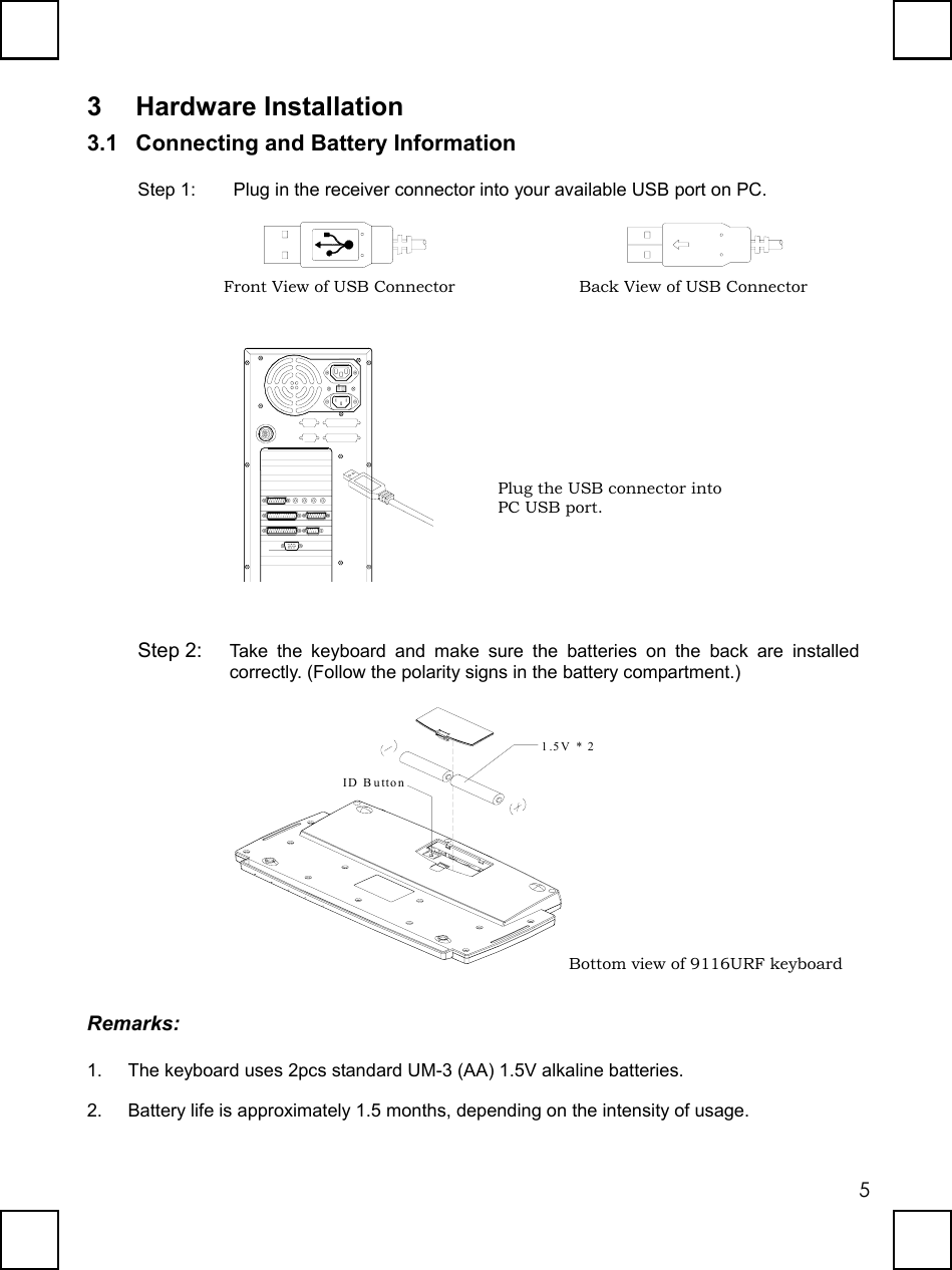   53 Hardware Installation 3.1  Connecting and Battery Information Step 1:  Plug in the receiver connector into your available USB port on PC.             Step 2:  Take the keyboard and make sure the batteries on the back are installed correctly. (Follow the polarity signs in the battery compartment.) ID Button1.5V * 2 Remarks: 1.  The keyboard uses 2pcs standard UM-3 (AA) 1.5V alkaline batteries. 2.  Battery life is approximately 1.5 months, depending on the intensity of usage. Front View of USB Connector  Back View of USB Connector Bottom view of 9116URF keyboard Plug the USB connector into PC USB port. 