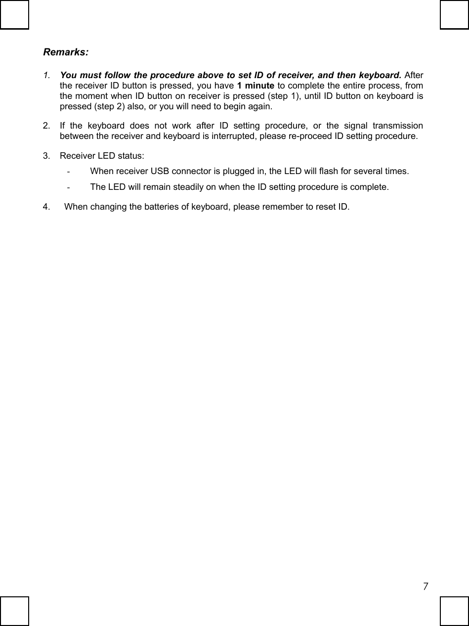   7Remarks: 1.  You must follow the procedure above to set ID of receiver, and then keyboard. After the receiver ID button is pressed, you have 1 minute to complete the entire process, from the moment when ID button on receiver is pressed (step 1), until ID button on keyboard is pressed (step 2) also, or you will need to begin again. 2.  If the keyboard does not work after ID setting procedure, or the signal transmission between the receiver and keyboard is interrupted, please re-proceed ID setting procedure. 3.  Receiver LED status:   -  When receiver USB connector is plugged in, the LED will flash for several times. -  The LED will remain steadily on when the ID setting procedure is complete. 4.    When changing the batteries of keyboard, please remember to reset ID. 