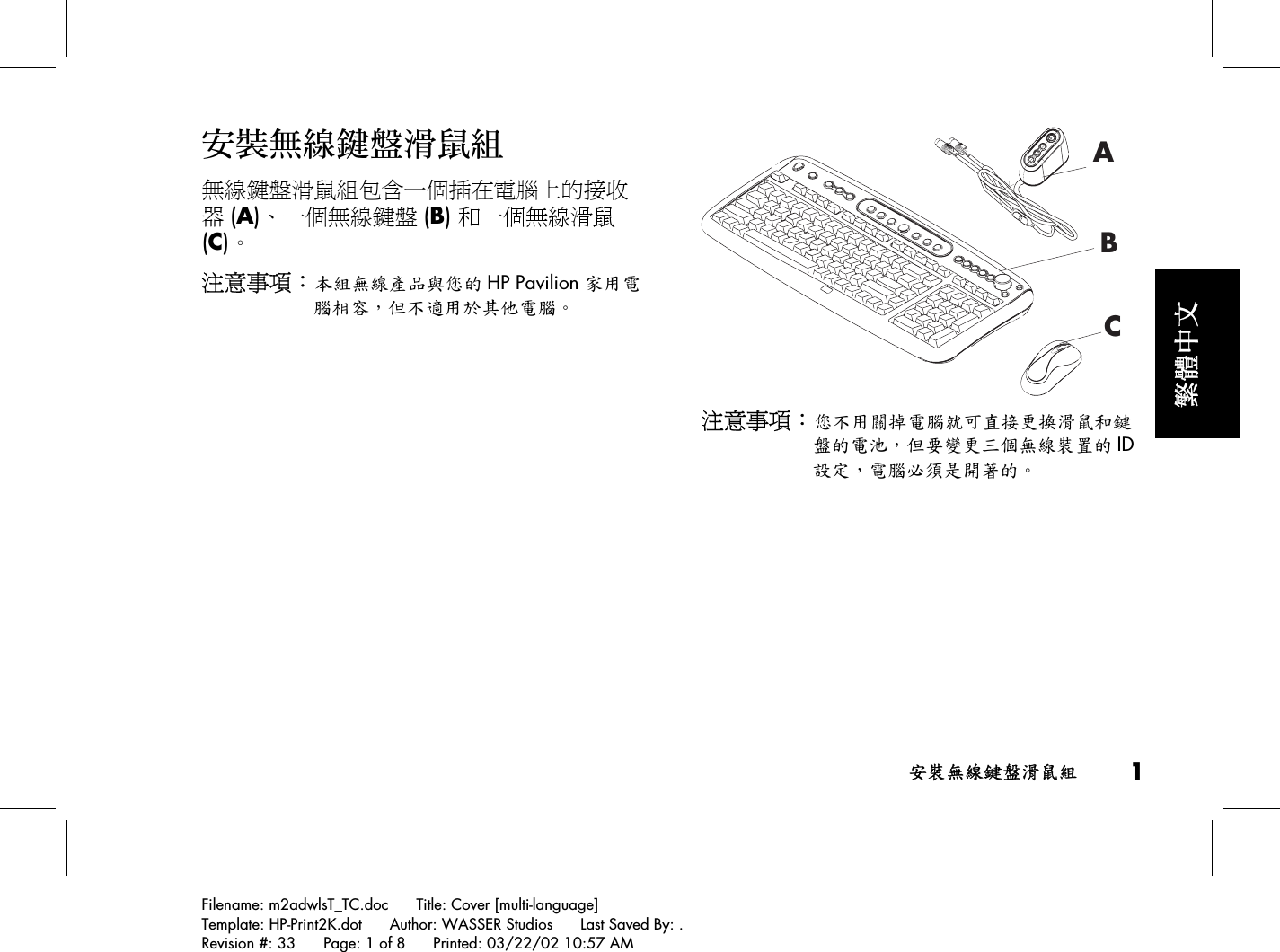 安裝無線鍵盤滑鼠組 1Filename: m2adwlsT_TC.doc      Title: Cover [multi-language]Template: HP-Print2K.dot      Author: WASSER Studios      Last Saved By: .Revision #: 33      Page: 1 of 8      Printed: 03/22/02 10:57 AM繁體中文安裝無線鍵盤滑鼠組無線鍵盤滑鼠組包含一個插在電腦上的接收器 (A)、一個無線鍵盤 (B) 和一個無線滑鼠(C)。注意事項：本組無線產品與您的 HP Pavilion 家用電腦相容，但不適用於其他電腦。ABC注意事項：您不用關掉電腦就可直接更換滑鼠和鍵盤的電池，但要變更三個無線裝置的 ID設定，電腦必須是開著的。