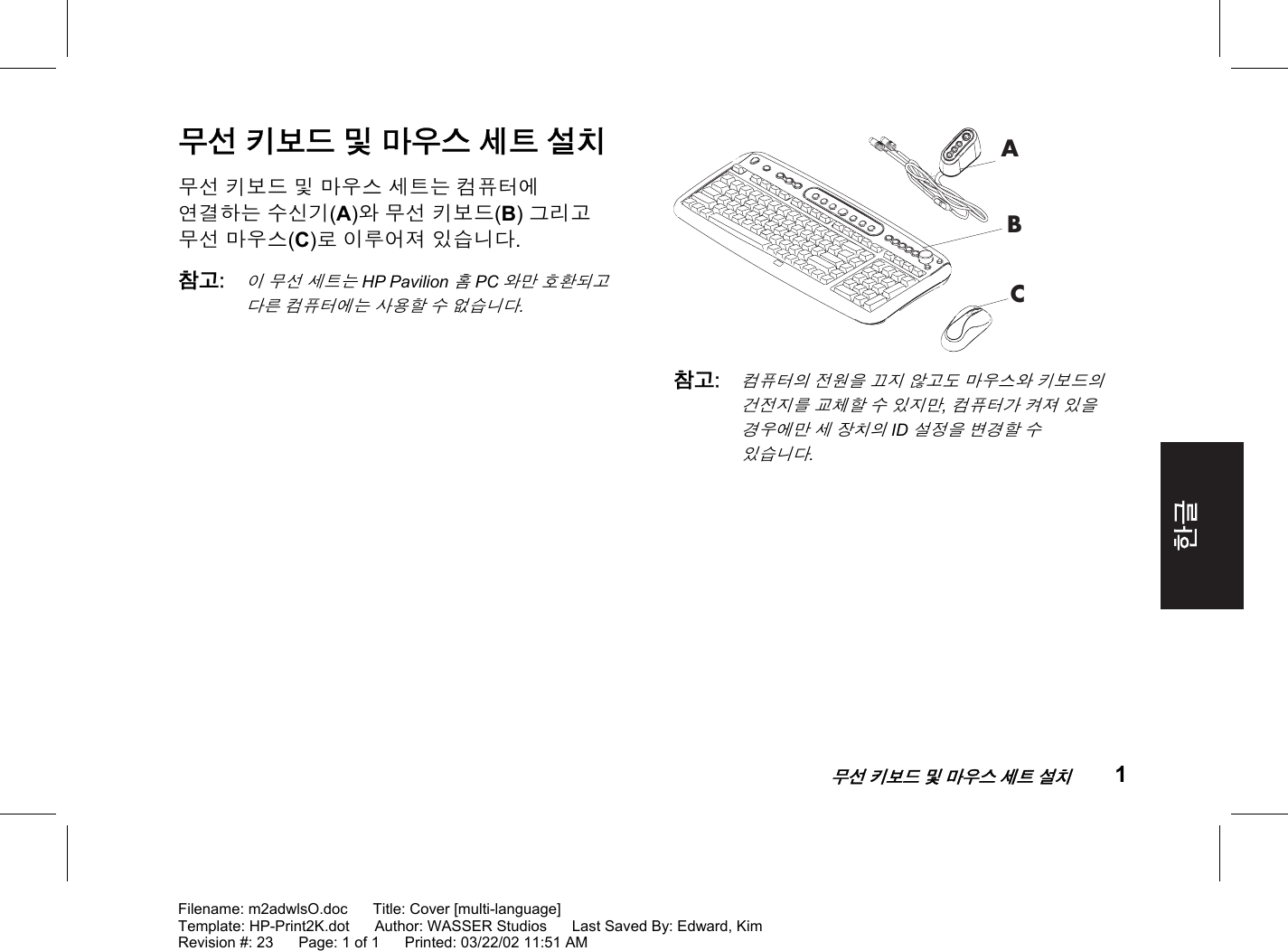    무선 키보드 및 마우스 세트 설치 1  Filename: m2adwlsO.doc      Title: Cover [multi-language] Template: HP-Print2K.dot      Author: WASSER Studios      Last Saved By: Edward, Kim Revision #: 23      Page: 1 of 1      Printed: 03/22/02 11:51 AM 무선 키보드 및 마우스 세트 설치 무선 키보드 및 마우스 세트는 컴퓨터에 연결하는 수신기(A)와 무선 키보드(B) 그리고 무선 마우스(C)로 이루어져 있습니다. 참고: 이 무선 세트는 HP Pavilion 홈 PC와만 호환되고 다른 컴퓨터에는 사용할 수 없습니다.  ABC 참고: 컴퓨터의 전원을 끄지 않고도 마우스와 키보드의 건전지를 교체할 수 있지만, 컴퓨터가 켜져 있을 경우에만 세 장치의 ID 설정을 변경할 수 있습니다. 