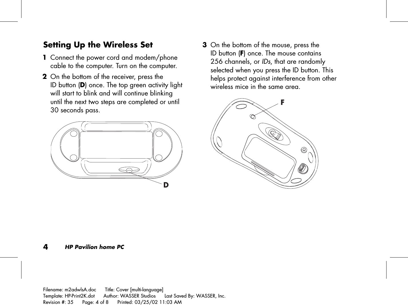 4HP Pavilion home PCFilename: m2adwlsA.doc      Title: Cover [multi-language]Template: HP-Print2K.dot      Author: WASSER Studios      Last Saved By: WASSER, Inc.Revision #: 35      Page: 4 of 8      Printed: 03/25/02 11:03 AMSetting Up the Wireless Set 1 Connect the power cord and modem/phonecable to the computer. Turn on the computer. 2 On the bottom of the receiver, press theID button (D) once. The top green activity lightwill start to blink and will continue blinkinguntil the next two steps are completed or until30 seconds pass.D 3 On the bottom of the mouse, press theID button (F) once. The mouse contains256 channels, or IDs, that are randomlyselected when you press the ID button. Thishelps protect against interference from otherwireless mice in the same area.F