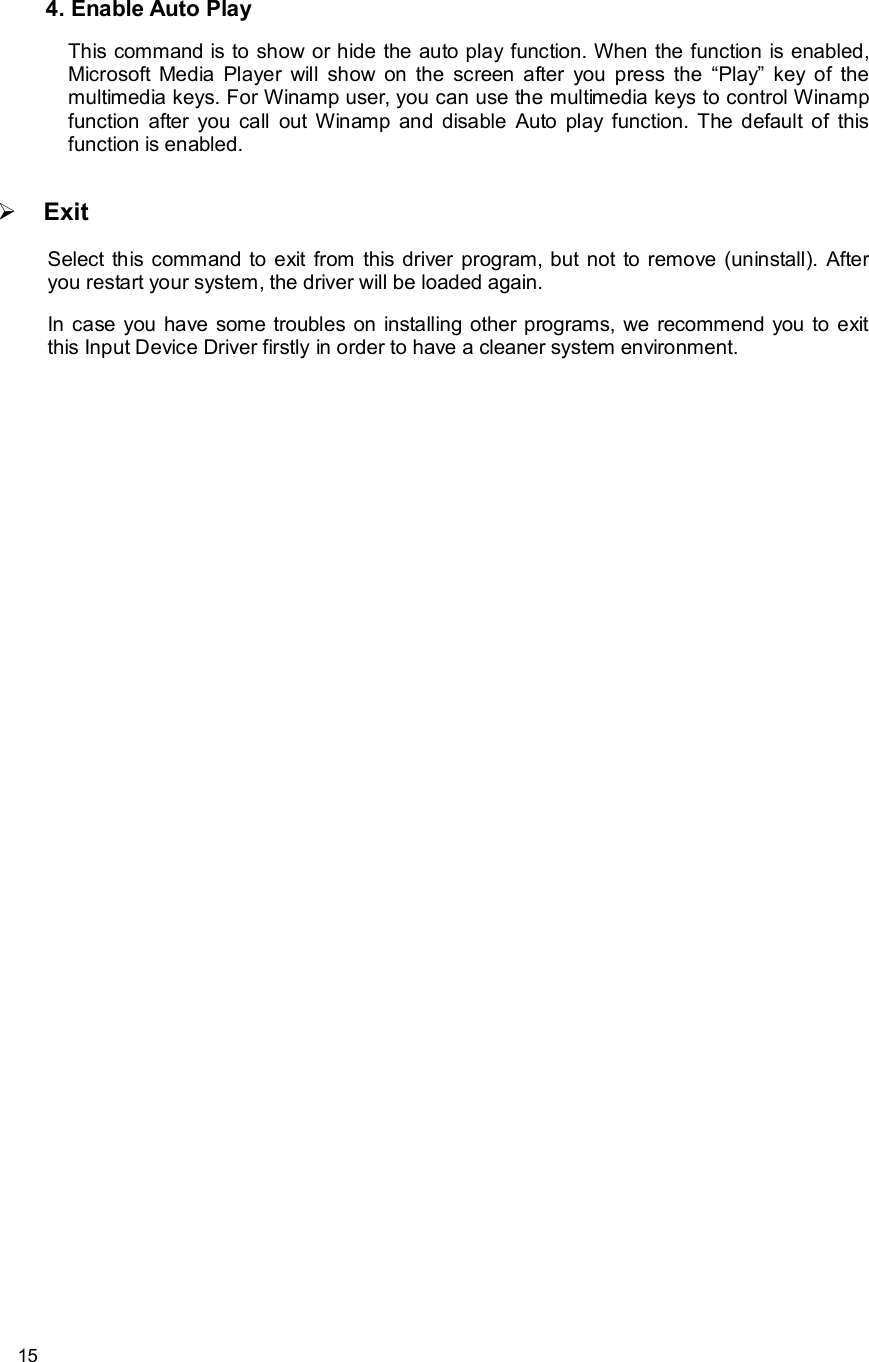      15 4. Enable Auto Play  This command is to show or hide the auto play function. When the function is enabled, Microsoft Media Player will show on the screen after you press the  “Play” key of the multimedia keys. For Winamp user, you can use the multimedia keys to control Winamp function after you call out Winamp and disable Auto play function. The default of this function is enabled.    Ø Exit  Select this command to exit from this driver program, but not to remove (uninstall). After you restart your system, the driver will be loaded again.  In case you have some troubles on installing other programs, we recommend you to exit this Input Device Driver firstly in order to have a cleaner system environment.    