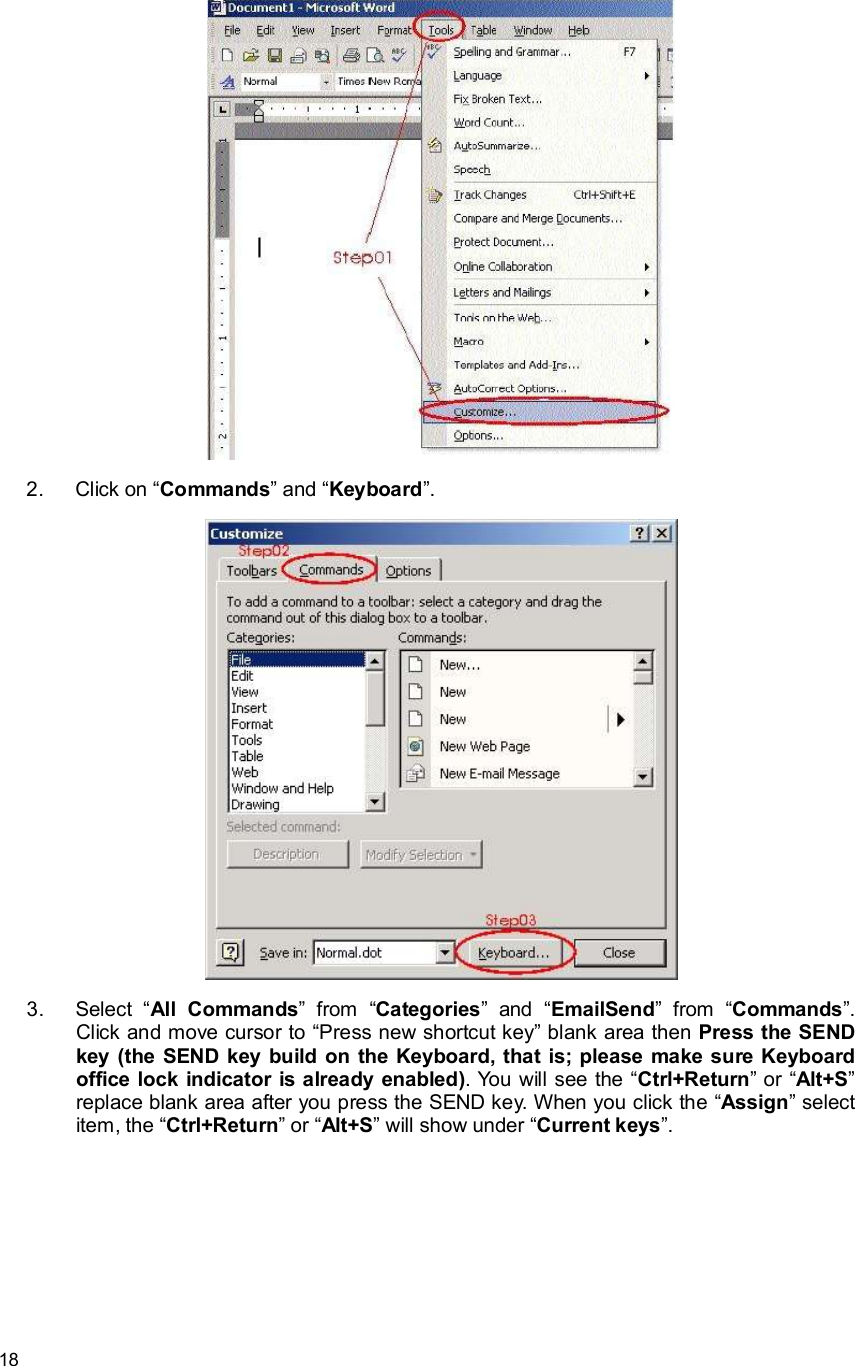      18  2. Click on “Commands” and “Keyboard”.  3. Select  “All Commands” from  “Categories” and  “EmailSend” from  “Commands”. Click and move cursor to “Press new shortcut key” blank area then Press the SEND key (the SEND key build on the Keyboard, that is; please make sure Keyboard office lock indicator is already enabled). You will see the “Ctrl+Return” or “Alt+S” replace blank area after you press the SEND key. When you click the “Assign” select item, the “Ctrl+Return” or “Alt+S” will show under “Current keys”. 