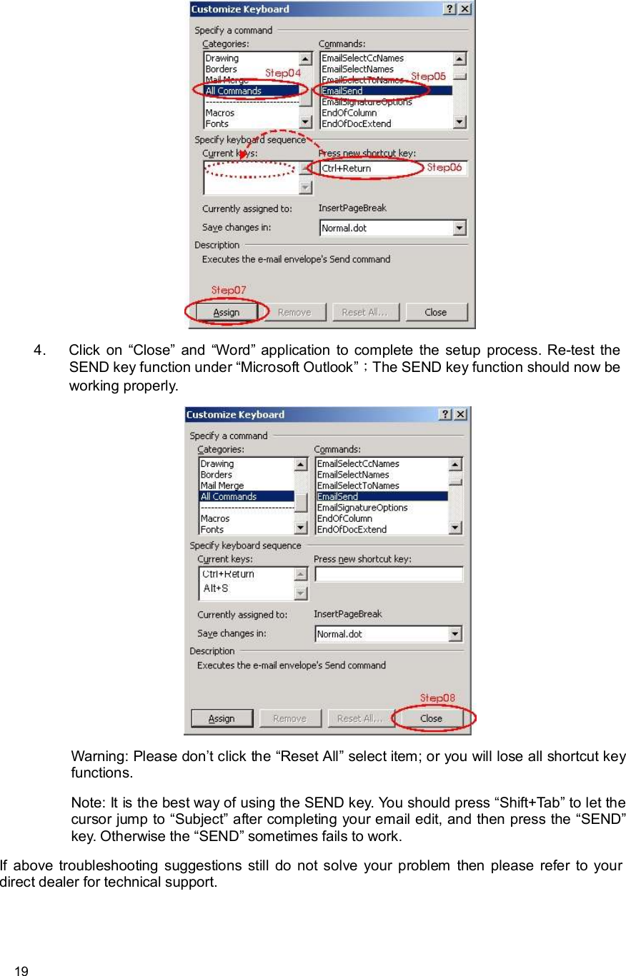      19  4. Click on “Close” and  “Word” application to complete the setup process. Re-test the SEND key function under “Microsoft Outlook”；The SEND key function should now be working properly.  Warning: Please don’t click the “Reset All” select item; or you will lose all shortcut key functions. Note: It is the best way of using the SEND key. You should press “Shift+Tab” to let the cursor jump to “Subject” after completing your email edit, and then press the “SEND” key. Otherwise the “SEND” sometimes fails to work. If above troubleshooting suggestions still do not solve your problem then please refer to your direct dealer for technical support.