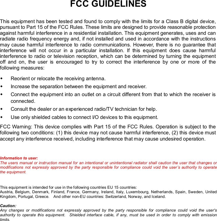   FCC GUIDELINES This equipment has been tested and found to comply with the limits for a Class B digital device, pursuant to Part 15 of the FCC Rules. These limits are designed to provide reasonable protection against harmful interference in a residential installation. This equipment generates, uses and can radiate radio frequency energy and, if not installed and used in accordance with the instructions may cause harmful interference to radio communications. However, there is no guarantee that interference will not occur in a particular installation. If this equipment does cause harmful interference to radio or television reception, which can be determined by turning the equipment off and on, the user is encouraged to try to correct the interference by one or more of the following measures: w Reorient or relocate the receiving antenna. w Increase the separation between the equipment and receiver. w Connect the equipment into an outlet on a circuit different from that to which the receiver is connected. w Consult the dealer or an experienced radio/TV technician for help. w Use only shielded cables to connect I/O devices to this equipment. FCC Warning: This device complies with Part 15 of the FCC Rules. Operation is subject to the following two conditions: (1) this device may not cause harmful interference, (2) this device must accept any interference received, including interference that may cause undesired operation.  Information to user: The users manual or instruction manual for an intentional or unintentional radiator shall caution the user that changes or modifications not expressly approved by the party responsible for compliance could void the user’s authority to operate the equipment.  This equipment is intended for use in the following countries EU 15 countries: Austria, Belgium, Denmark, Finland, France, Germany, Ireland, Italy, Luxembourg, Netherlands, Spain, Sweden, United Kingdom, Portugal, Greece.  And other non-EU countries: Switzerland, Norway, and Iceland. Caution: Any changes or modifications not expressly approved by the party responsible for compliance could void the user&apos;s authority to operate this equipment.  Shielded interface cable, if any, must be used in order to comply with emission limits.  