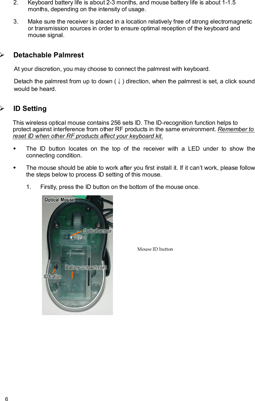      6 2. Keyboard battery life is about 2-3 months, and mouse battery life is about 1-1.5 months, depending on the intensity of usage. 3. Make sure the receiver is placed in a location relatively free of strong electromagnetic or transmission sources in order to ensure optimal reception of the keyboard and mouse signal. Ø Detachable Palmrest At your discretion, you may choose to connect the palmrest with keyboard. Detach the palmrest from up to down (↓) direction, when the palmrest is set, a click sound would be heard. Ø ID Setting This wireless optical mouse contains 256 sets ID. The ID-recognition function helps to protect against interference from other RF products in the same environment. Remember to reset ID when other RF products affect your keyboard kit. w The ID button locates on the top of the receiver with a LED under to show the connecting condition. w The mouse should be able to work after you first install it. If it can’t work, please follow the steps below to process ID setting of this mouse. 1. Firstly, press the ID button on the bottom of the mouse once.      Mouse ID button 
