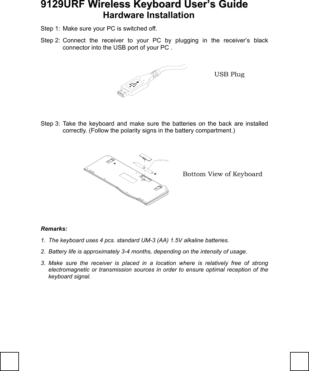 9129URF WWiirreelleessss  KKeeyybbooaarrdd UUsseerr’’ss  GGuuiiddeeHardware InstallationStep 1:  Make sure your PC is switched off.Step 2: Connect the receiver to your PC by plugging in the receiver’s blackconnector into the USB port of your PC .     Step 3: Take the keyboard and make sure the batteries on the back are installedcorrectly. (Follow the polarity signs in the battery compartment.)Remarks:1.  The keyboard uses 4 pcs. standard UM-3 (AA) 1.5V alkaline batteries.2.  Battery life is approximately 3-4 months, depending on the intensity of usage.3. Make sure the receiver is placed in a location where is relatively free of strongelectromagnetic or transmission sources in order to ensure optimal reception of thekeyboard signal.Bottom View of KeyboardUSB Plug