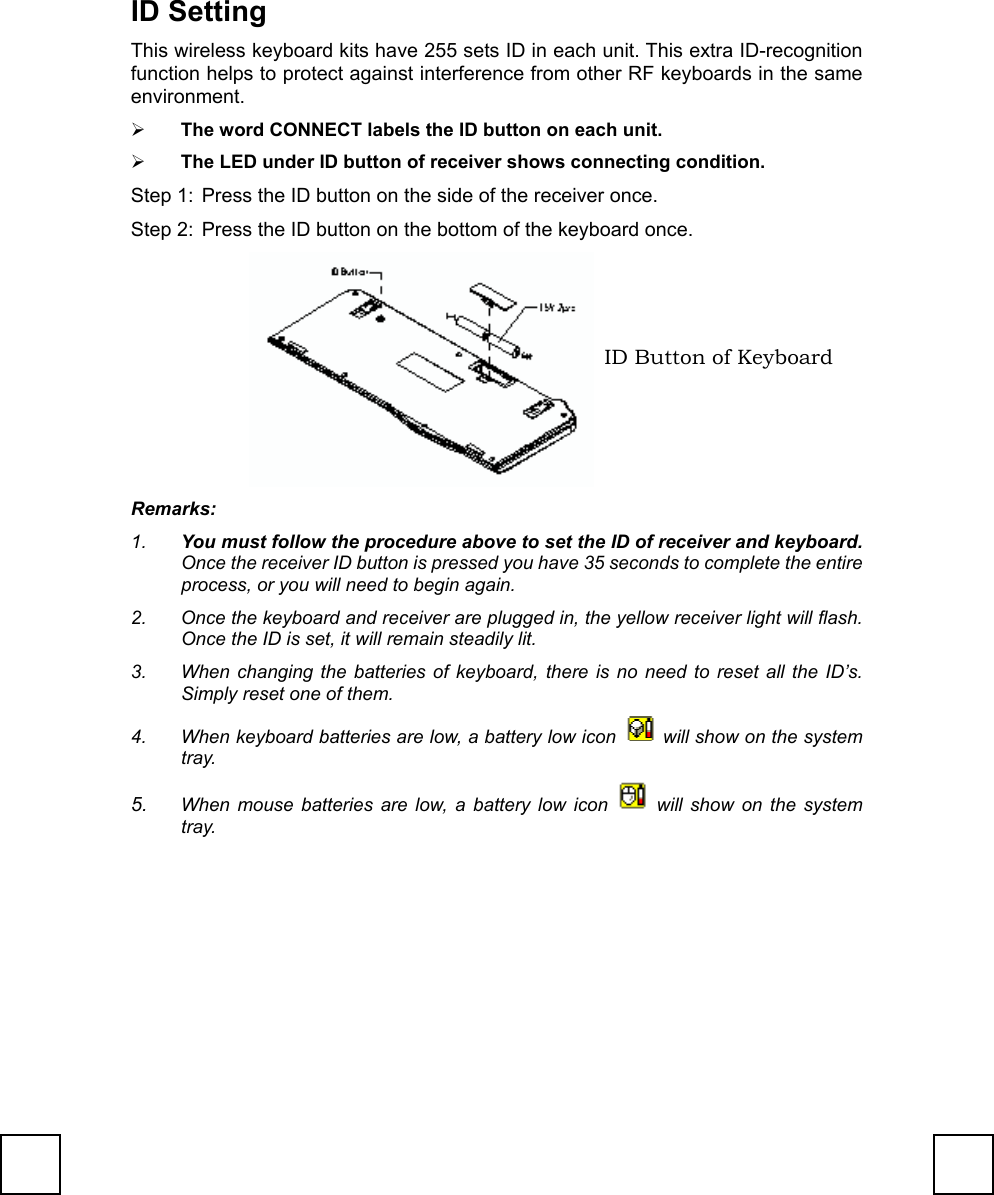 ID SettingThis wireless keyboard kits have 255 sets ID in each unit. This extra ID-recognitionfunction helps to protect against interference from other RF keyboards in the sameenvironment.¾ The word CONNECT labels the ID button on each unit.¾ The LED under ID button of receiver shows connecting condition.Step 1:  Press the ID button on the side of the receiver once.Step 2:  Press the ID button on the bottom of the keyboard once.Remarks:1.  You must follow the procedure above to set the ID of receiver and keyboard.Once the receiver ID button is pressed you have 35 seconds to complete the entireprocess, or you will need to begin again.2.  Once the keyboard and receiver are plugged in, the yellow receiver light will flash.Once the ID is set, it will remain steadily lit.3.  When changing the batteries of keyboard, there is no need to reset all the ID’s.Simply reset one of them.4.  When keyboard batteries are low, a battery low icon   will show on the systemtray.5.  When mouse batteries are low, a battery low icon   will show on the systemtray.ID Button of Keyboard