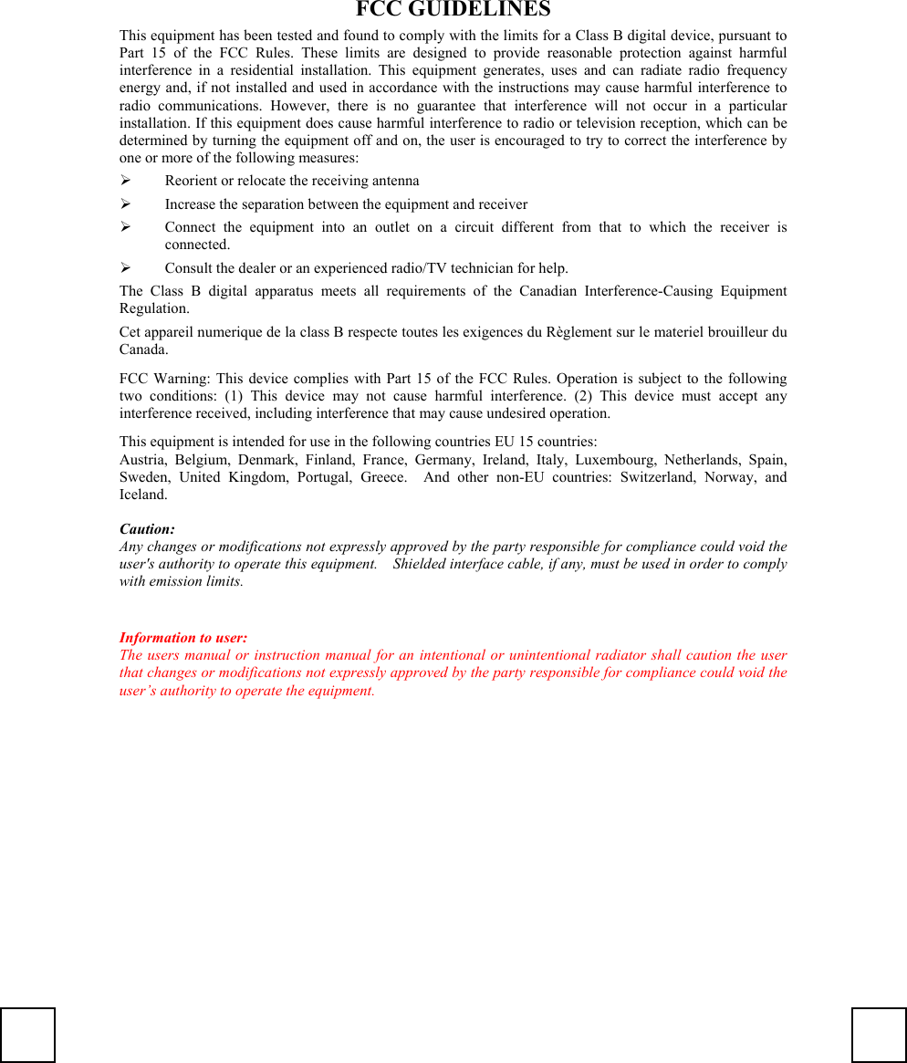 FCC GUIDELINESThis equipment has been tested and found to comply with the limits for a Class B digital device, pursuant toPart 15 of the FCC Rules. These limits are designed to provide reasonable protection against harmfulinterference in a residential installation. This equipment generates, uses and can radiate radio frequencyenergy and, if not installed and used in accordance with the instructions may cause harmful interference toradio communications. However, there is no guarantee that interference will not occur in a particularinstallation. If this equipment does cause harmful interference to radio or television reception, which can bedetermined by turning the equipment off and on, the user is encouraged to try to correct the interference byone or more of the following measures:¾ Reorient or relocate the receiving antenna¾ Increase the separation between the equipment and receiver¾ Connect the equipment into an outlet on a circuit different from that to which the receiver isconnected.¾ Consult the dealer or an experienced radio/TV technician for help.The Class B digital apparatus meets all requirements of the Canadian Interference-Causing EquipmentRegulation.Cet appareil numerique de la class B respecte toutes les exigences du Règlement sur le materiel brouilleur duCanada.FCC Warning: This device complies with Part 15 of the FCC Rules. Operation is subject to the followingtwo conditions: (1) This device may not cause harmful interference. (2) This device must accept anyinterference received, including interference that may cause undesired operation.This equipment is intended for use in the following countries EU 15 countries:Austria, Belgium, Denmark, Finland, France, Germany, Ireland, Italy, Luxembourg, Netherlands, Spain,Sweden, United Kingdom, Portugal, Greece.  And other non-EU countries: Switzerland, Norway, andIceland.Caution:Any changes or modifications not expressly approved by the party responsible for compliance could void theuser&apos;s authority to operate this equipment.    Shielded interface cable, if any, must be used in order to complywith emission limits.Information to user:The users manual or instruction manual for an intentional or unintentional radiator shall caution the userthat changes or modifications not expressly approved by the party responsible for compliance could void theuser’s authority to operate the equipment.