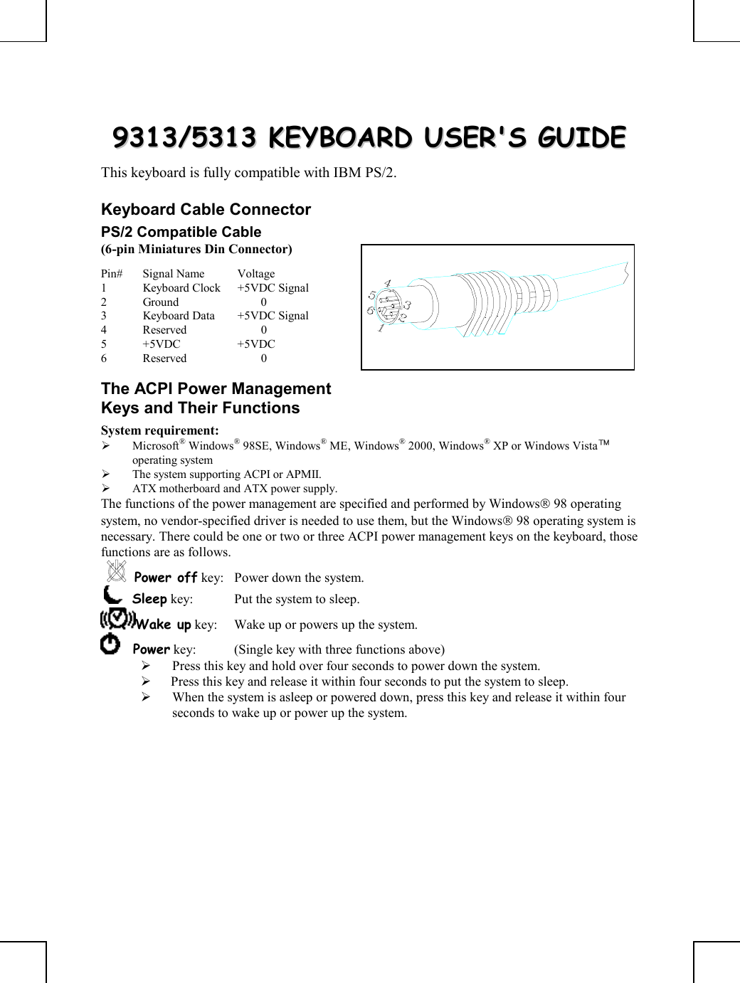         99331133//55331133  KKEEYYBBOOAARRDD  UUSSEERR&apos;&apos;SS  GGUUIIDDEE  This keyboard is fully compatible with IBM PS/2. Keyboard Cable Connector PS/2 Compatible Cable (6-pin Miniatures Din Connector) Pin# Signal Name  Voltage 1  Keyboard Clock  +5VDC Signal 2 Ground   0 3  Keyboard Data  +5VDC Signal 4 Reserved   0 5 +5VDC  +5VDC 6 Reserved   0 The ACPI Power Management Keys and Their Functions System requirement:    Microsoft® Windows® 98SE, Windows® ME, Windows® 2000, Windows® XP or Windows Vista™ operating system   The system supporting ACPI or APMII.   ATX motherboard and ATX power supply. The functions of the power management are specified and performed by Windows 98 operating system, no vendor-specified driver is needed to use them, but the Windows 98 operating system is necessary. There could be one or two or three ACPI power management keys on the keyboard, those functions are as follows. Power off key:  Power down the system.     Sleep key:  Put the system to sleep.  Wake up key:  Wake up or powers up the system.      Power key:  (Single key with three functions above)        Press this key and hold over four seconds to power down the system.    Press this key and release it within four seconds to put the system to sleep.   When the system is asleep or powered down, press this key and release it within four seconds to wake up or power up the system.  