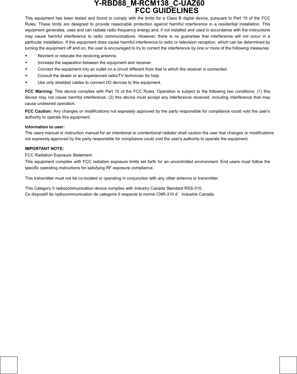  Y-RBD88_M-RCM138_C-UAZ60  FCC GUIDELINES This equipment has been tested and found to comply with the limits for a Class B digital device, pursuant to Part 15 of the FCC Rules. These limits are designed to provide reasonable protection against harmful interference in a residential installation. This equipment generates, uses and can radiate radio frequency energy and, if not installed and used in accordance with the instructions may cause harmful interference to radio communications. However, there is no guarantee that interference will not occur in a particular installation. If this equipment does cause harmful interference to radio or television reception, which can be determined by turning the equipment off and on, the user is encouraged to try to correct the interference by one or more of the following measures:   Reorient or relocate the receiving antenna.   Increase the separation between the equipment and receiver.   Connect the equipment into an outlet on a circuit different from that to which the receiver is connected.   Consult the dealer or an experienced radio/TV technician for help.   Use only shielded cables to connect I/O devices to this equipment. FCC Warning: This device complies with Part 15 of the FCC Rules. Operation is subject to the following two conditions: (1) this device may not cause harmful interference, (2) this device must accept any interference received, including interference that may cause undesired operation. FCC Caution: Any changes or modifications not expressly approved by the party responsible for compliance could void the user&apos;s authority to operate this equipment. Information to user: The users manual or instruction manual for an intentional or unintentional radiator shall caution the user that changes or modifications not expressly approved by the party responsible for compliance could void the user’s authority to operate the equipment. IMPORTANT NOTE: FCC Radiation Exposure Statement: This equipment complies with FCC radiation exposure limits set forth for an uncontrolled environment. End users must follow the specific operating instructions for satisfying RF exposure compliance. This transmitter must not be co-located or operating in conjunction with any other antenna or transmitter. This Category II radiocommunication device complies with Industry Canada Standard RSS-310.   Ce dispositif de radiocommunication de categorie II respecte la norme CNR-310 d’Industrie Canada. 