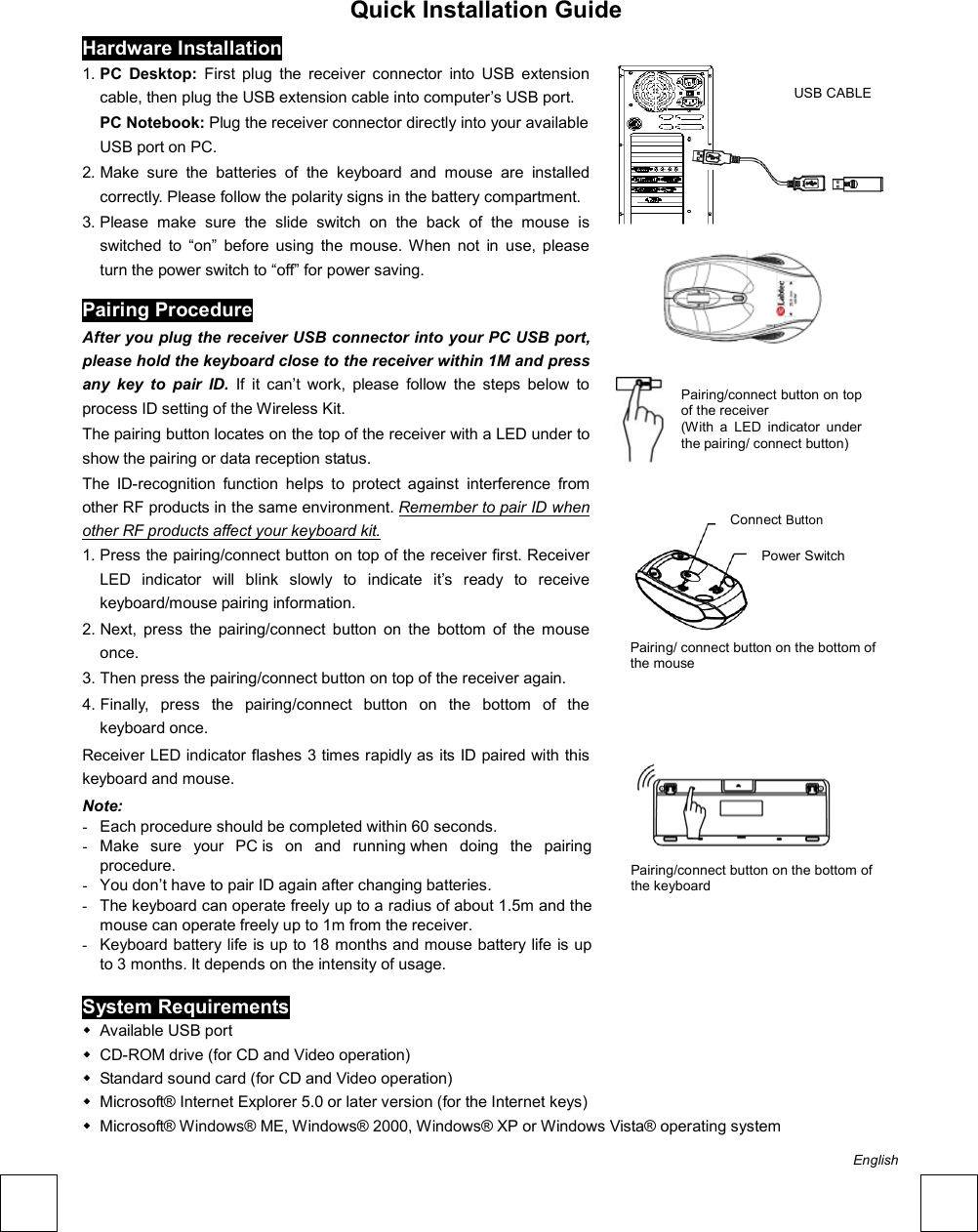  Quick Installation Guide                                          Hardware Installation 1. PC Desktop: First plug the receiver connector into USB extension cable, then plug the USB extension cable into computer’s USB port. PC Notebook: Plug the receiver connector directly into your available USB port on PC. 2. Make sure the batteries of the keyboard and mouse are installed correctly. Please follow the polarity signs in the battery compartment. 3. Please make sure the slide switch on the back of the mouse is switched to “on” before using the mouse. When not in use, please turn the power switch to “off” for power saving. Pairing Procedure After you plug the receiver USB connector into your PC USB port, please hold the keyboard close to the receiver within 1M and press any key to pair ID. If it can’t work, please follow the steps below to process ID setting of the Wireless Kit. The pairing button locates on the top of the receiver with a LED under to show the pairing or data reception status.   The ID-recognition function helps to protect against interference from other RF products in the same environment. Remember to pair ID when other RF products affect your keyboard kit. 1. Press the pairing/connect button on top of the receiver first. Receiver LED indicator will blink slowly to indicate it’s ready to receive keyboard/mouse pairing information. 2. Next, press the pairing/connect button on the bottom of the mouse once. 3. Then press the pairing/connect button on top of the receiver again. 4. Finally, press the pairing/connect button on the bottom of the keyboard once. Receiver LED indicator flashes 3 times rapidly as its ID paired with this keyboard and mouse. Note:  -  Each procedure should be completed within 60 seconds.             -  Make sure your PC is on and running when doing the pairing procedure.                     -  You don’t have to pair ID again after changing batteries.               -  The keyboard can operate freely up to a radius of about 1.5m and the mouse can operate freely up to 1m from the receiver. -  Keyboard battery life is up to 18 months and mouse battery life is up to 3 months. It depends on the intensity of usage.                  System Requirements  Available USB port    CD-ROM drive (for CD and Video operation)    Standard sound card (for CD and Video operation)    Microsoft® Internet Explorer 5.0 or later version (for the Internet keys)    Microsoft® Windows® ME, Windows® 2000, Windows® XP or Windows Vista® operating system  Pairing/connect button on the bottom of   the keyboard   Pairing/connect button on top of the receiver   (With a LED indicator under the pairing/ connect button) Pairing/ connect button on the bottom of the mouseConnect Button Power Switch USB CABLE English 