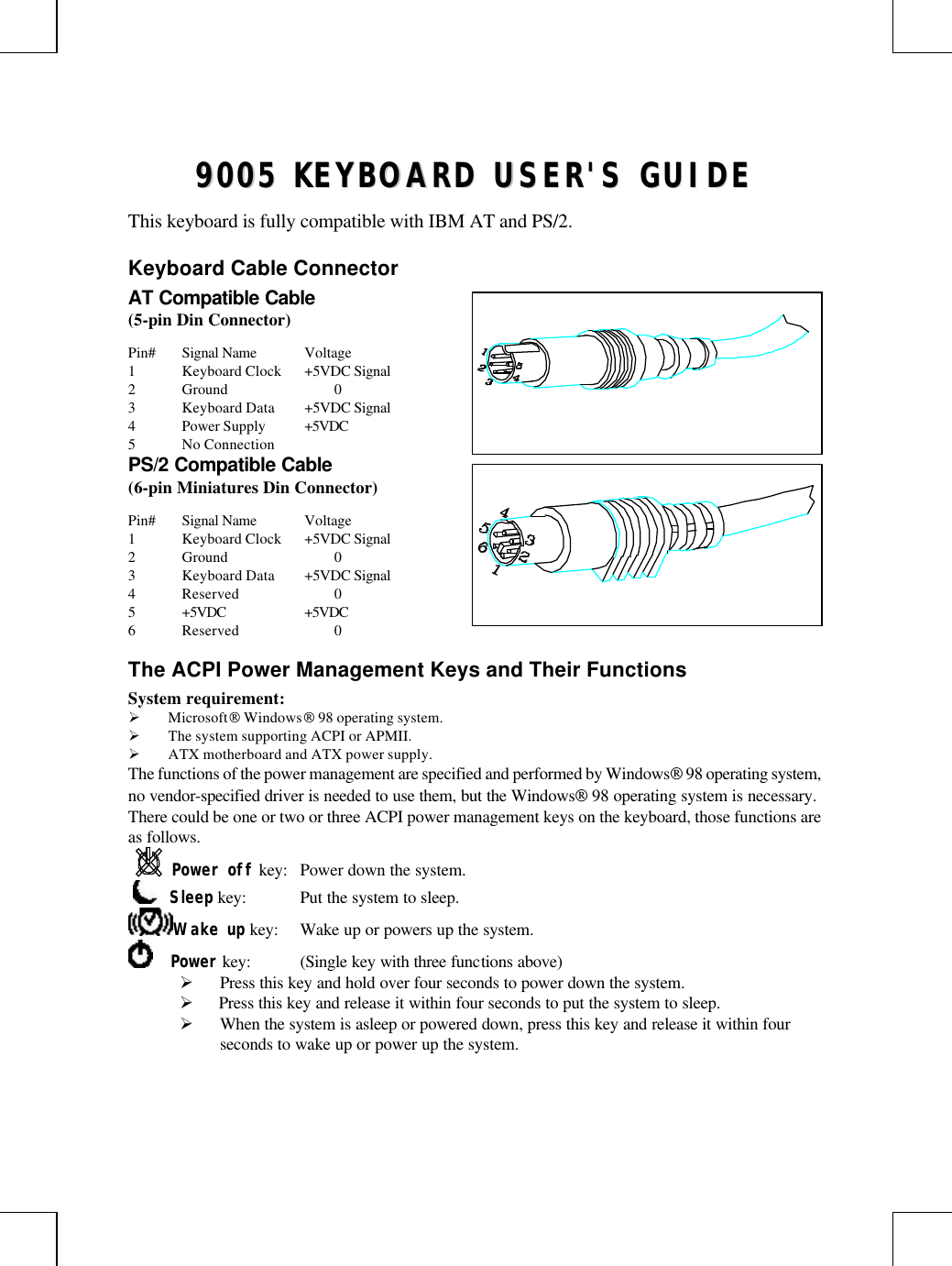 99000055  KKEEYYBBOOAARRDD  UUSSEERR&apos;&apos;SS  GGUUIIDDEEThis keyboard is fully compatible with IBM AT and PS/2.Keyboard Cable ConnectorAT Compatible Cable(5-pin Din Connector)Pin# Signal Name Voltage1Keyboard Clock +5VDC Signal2Ground 03Keyboard Data +5VDC Signal4Power Supply +5VDC5No ConnectionPS/2 Compatible Cable(6-pin Miniatures Din Connector)Pin# Signal Name Voltage1Keyboard Clock +5VDC Signal2Ground 03Keyboard Data +5VDC Signal4Reserved 05+5VDC +5VDC6Reserved 0The ACPI Power Management Keys and Their FunctionsSystem requirement:Ø Microsoft Windows 98 operating system.Ø The system supporting ACPI or APMII.Ø ATX motherboard and ATX power supply.The functions of the power management are specified and performed by Windows 98 operating system,no vendor-specified driver is needed to use them, but the Windows 98 operating system is necessary.There could be one or two or three ACPI power management keys on the keyboard, those functions areas follows.Power off key: Power down the system.     Sleep key: Put the system to sleep.Wake up key: Wake up or powers up the system.    Power key: (Single key with three functions above)Ø Press this key and hold over four seconds to power down the system.Ø  Press this key and release it within four seconds to put the system to sleep.Ø When the system is asleep or powered down, press this key and release it within fourseconds to wake up or power up the system.