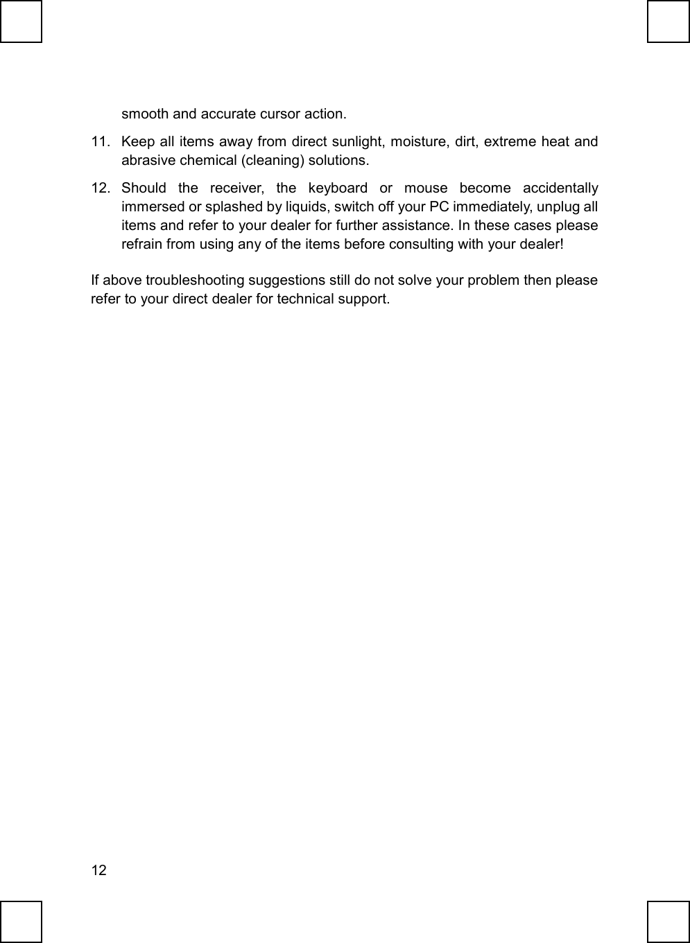 12smooth and accurate cursor action.11.  Keep all items away from direct sunlight, moisture, dirt, extreme heat andabrasive chemical (cleaning) solutions.12. Should the receiver, the keyboard or mouse become accidentallyimmersed or splashed by liquids, switch off your PC immediately, unplug allitems and refer to your dealer for further assistance. In these cases pleaserefrain from using any of the items before consulting with your dealer!If above troubleshooting suggestions still do not solve your problem then pleaserefer to your direct dealer for technical support.