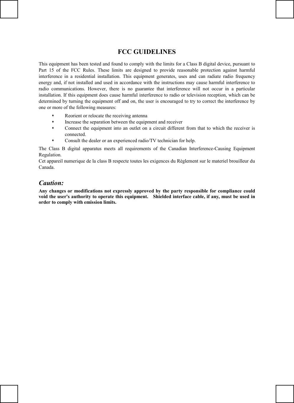 FCC GUIDELINESThis equipment has been tested and found to comply with the limits for a Class B digital device, pursuant toPart 15 of the FCC Rules. These limits are designed to provide reasonable protection against harmfulinterference in a residential installation. This equipment generates, uses and can radiate radio frequencyenergy and, if not installed and used in accordance with the instructions may cause harmful interference toradio communications. However, there is no guarantee that interference will not occur in a particularinstallation. If this equipment does cause harmful interference to radio or television reception, which can bedetermined by turning the equipment off and on, the user is encouraged to try to correct the interference byone or more of the following measures: Reorient or relocate the receiving antenna Increase the separation between the equipment and receiver Connect the equipment into an outlet on a circuit different from that to which the receiver isconnected. Consult the dealer or an experienced radio/TV technician for help.The Class B digital apparatus meets all requirements of the Canadian Interference-Causing EquipmentRegulation.Cet appareil numerique de la class B respecte toutes les exigences du Règlement sur le materiel brouilleur duCanada.Caution:Any changes or modifications not expressly approved by the party responsible for compliance couldvoid the user&apos;s authority to operate this equipment.    Shielded interface cable, if any, must be used inorder to comply with emission limits.