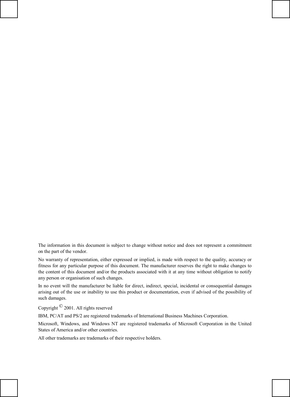 The information in this document is subject to change without notice and does not represent a commitmenton the part of the vendor.No warranty of representation, either expressed or implied, is made with respect to the quality, accuracy orfitness for any particular purpose of this document. The manufacturer reserves the right to make changes tothe content of this document and/or the products associated with it at any time without obligation to notifyany person or organisation of such changes.In no event will the manufacturer be liable for direct, indirect, special, incidental or consequential damagesarising out of the use or inability to use this product or documentation, even if advised of the possibility ofsuch damages.Copyright © 2001. All rights reservedIBM, PC/AT and PS/2 are registered trademarks of International Business Machines Corporation.Microsoft, Windows, and Windows NT are registered trademarks of Microsoft Corporation in the UnitedStates of America and/or other countries.All other trademarks are trademarks of their respective holders.