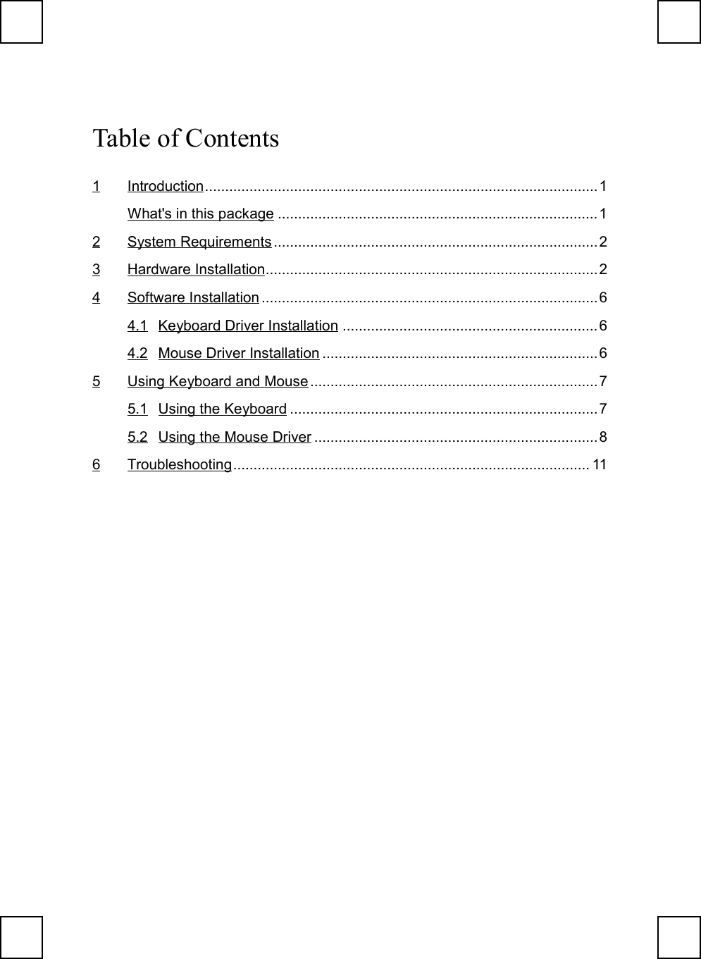 Table of Contents1 Introduction.................................................................................................1What&apos;s in this package ...............................................................................12 System Requirements ................................................................................23 Hardware Installation..................................................................................24 Software Installation ................................................................................... 64.1 Keyboard Driver Installation ...............................................................64.2 Mouse Driver Installation ....................................................................65 Using Keyboard and Mouse .......................................................................75.1 Using the Keyboard ............................................................................75.2 Using the Mouse Driver ......................................................................86 Troubleshooting........................................................................................ 11