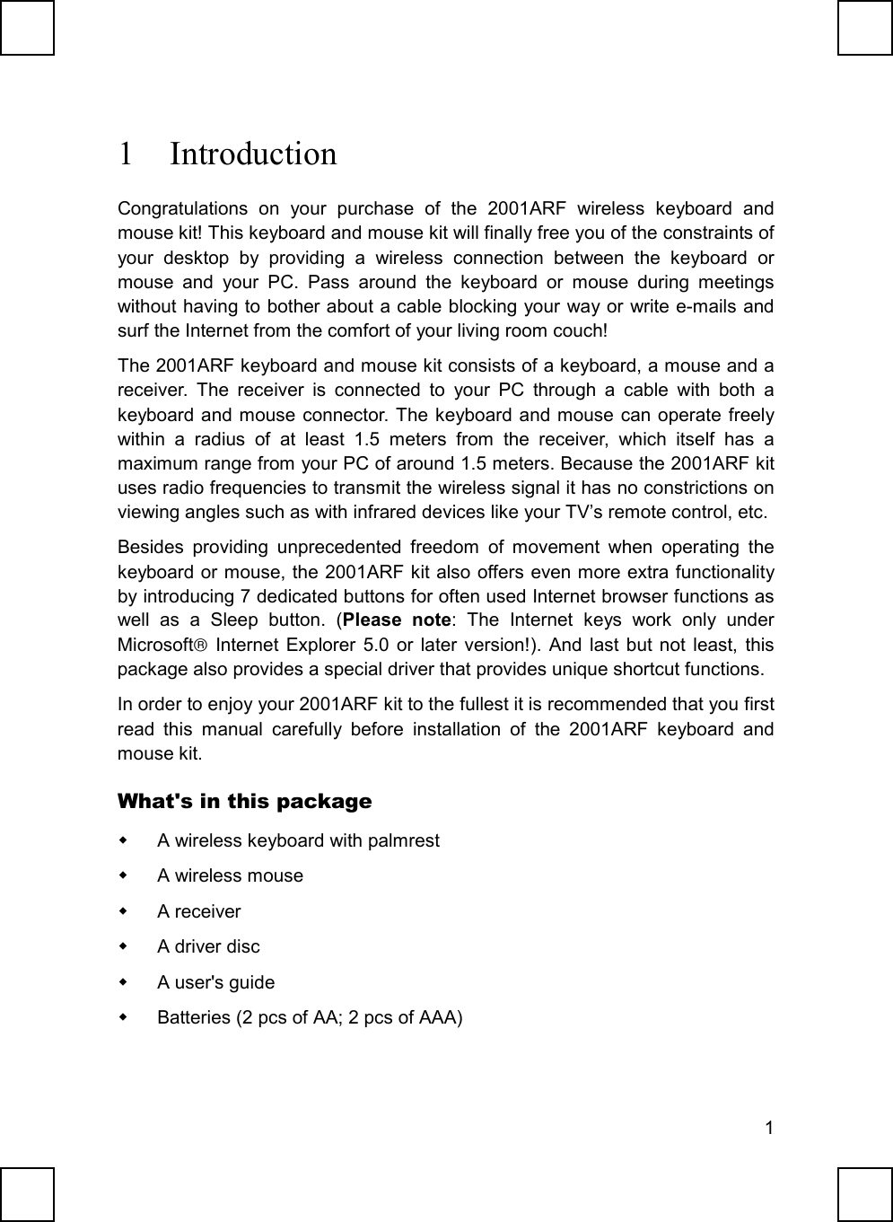 11 IntroductionCongratulations on your purchase of the 2001ARF wireless keyboard andmouse kit! This keyboard and mouse kit will finally free you of the constraints ofyour desktop by providing a wireless connection between the keyboard ormouse and your PC. Pass around the keyboard or mouse during meetingswithout having to bother about a cable blocking your way or write e-mails andsurf the Internet from the comfort of your living room couch!The 2001ARF keyboard and mouse kit consists of a keyboard, a mouse and areceiver. The receiver is connected to your PC through a cable with both akeyboard and mouse connector. The keyboard and mouse can operate freelywithin a radius of at least 1.5 meters from the receiver, which itself has amaximum range from your PC of around 1.5 meters. Because the 2001ARF kituses radio frequencies to transmit the wireless signal it has no constrictions onviewing angles such as with infrared devices like your TV’s remote control, etc.Besides providing unprecedented freedom of movement when operating thekeyboard or mouse, the 2001ARF kit also offers even more extra functionalityby introducing 7 dedicated buttons for often used Internet browser functions aswell as a Sleep button. (Please note: The Internet keys work only underMicrosoft Internet Explorer 5.0 or later version!). And last but not least, thispackage also provides a special driver that provides unique shortcut functions.In order to enjoy your 2001ARF kit to the fullest it is recommended that you firstread this manual carefully before installation of the 2001ARF keyboard andmouse kit.What&apos;s in this package  A wireless keyboard with palmrest A wireless mouse A receiver A driver disc  A user&apos;s guide  Batteries (2 pcs of AA; 2 pcs of AAA)