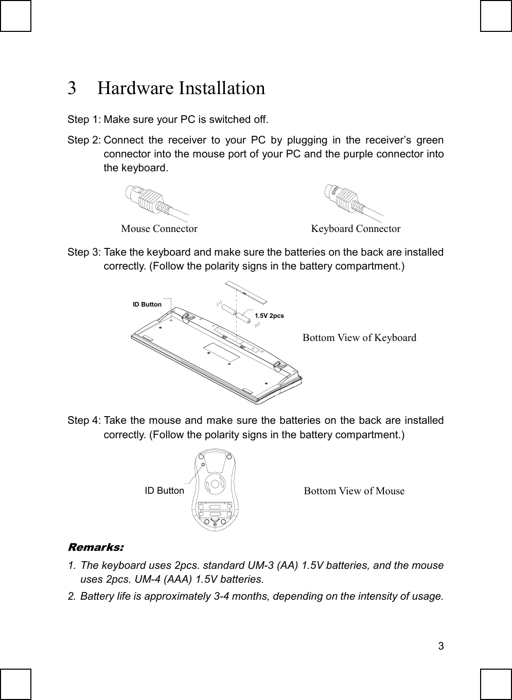 33 Hardware InstallationStep 1: Make sure your PC is switched off.Step 2: Connect the receiver to your PC by plugging in the receiver’s greenconnector into the mouse port of your PC and the purple connector intothe keyboard.              Step 3: Take the keyboard and make sure the batteries on the back are installedcorrectly. (Follow the polarity signs in the battery compartment.)ID Button1.5V 2pcsStep 4: Take the mouse and make sure the batteries on the back are installedcorrectly. (Follow the polarity signs in the battery compartment.) ID ButtonRemarks:1. The keyboard uses 2pcs. standard UM-3 (AA) 1.5V batteries, and the mouseuses 2pcs. UM-4 (AAA) 1.5V batteries.2. Battery life is approximately 3-4 months, depending on the intensity of usage.Mouse Connector Keyboard ConnectorBottom View of KeyboardBottom View of Mouse